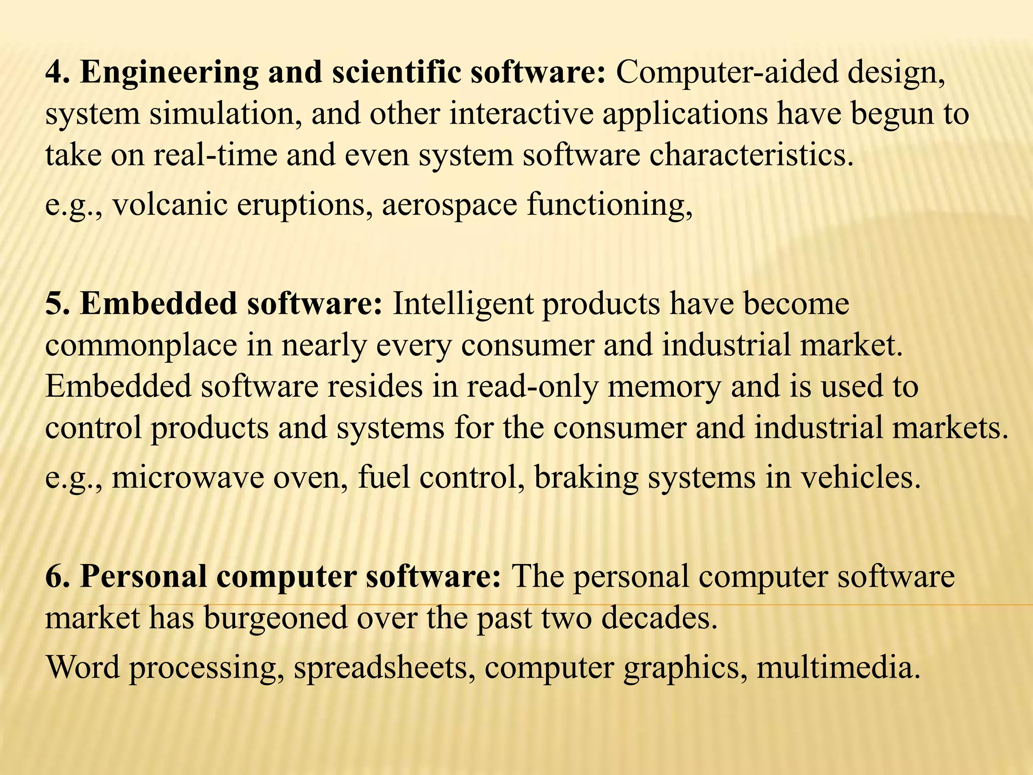 4. Engineering and scientific software: Computer-aided design,
system simulation, and other interactive applications have begun to
take on real-time and even system software characteristics.
e.g., volcanic eruptions, aerospace functioning,
5. Embedded software: Intelligent products have become
commonplace in nearly every consumer and industrial market.
Embedded software resides in read-only memory and is used to
control products and systems for the consumer and industrial markets.
e.g., microwave oven, fuel control, braking systems in vehicles.
6. Personal computer software: The personal computer software
market has burgeoned over the past two decades.
Word processing, spreadsheets, computer graphics, multimedia.
 