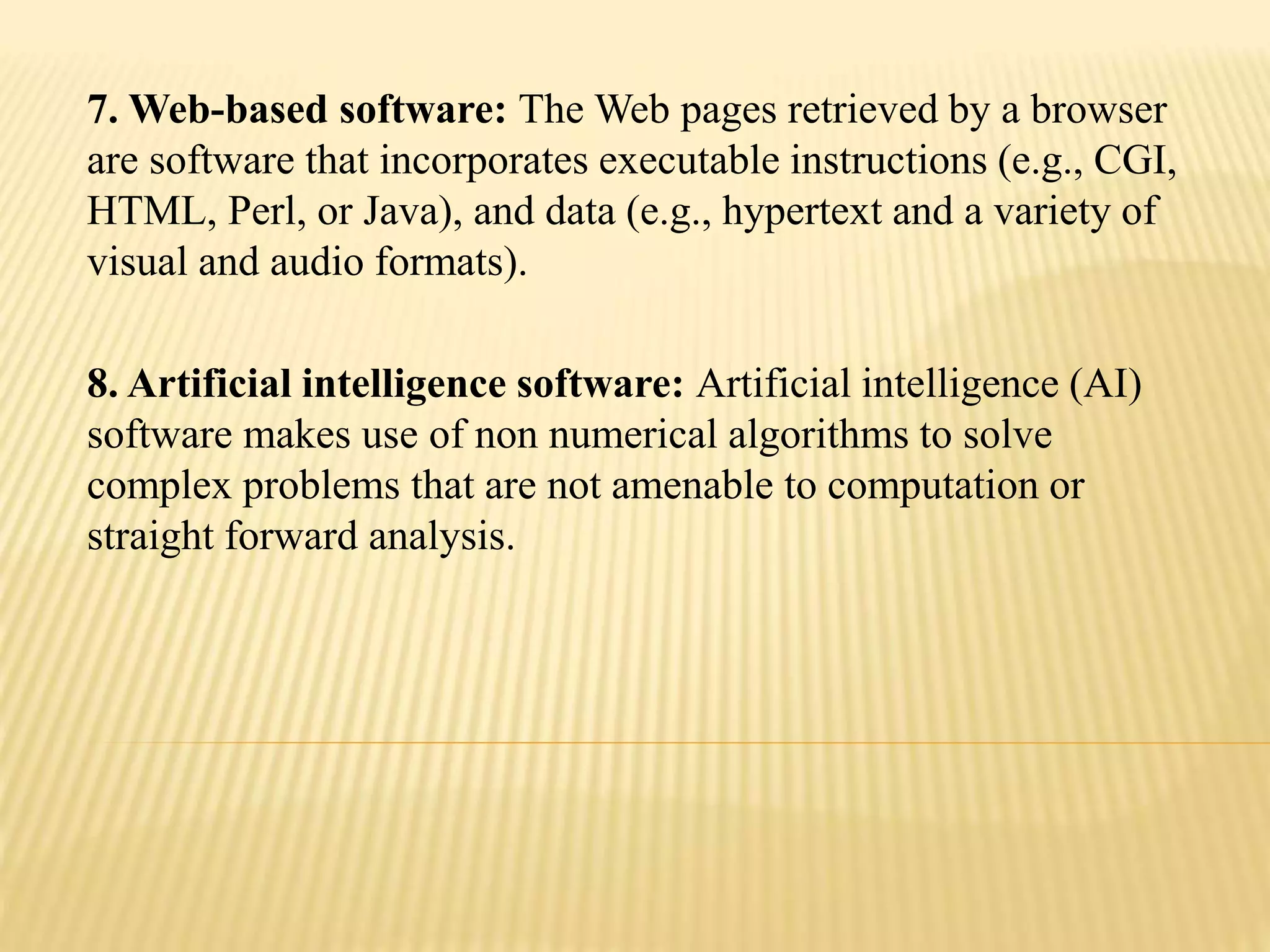 7. Web-based software: The Web pages retrieved by a browser
are software that incorporates executable instructions (e.g., CGI,
HTML, Perl, or Java), and data (e.g., hypertext and a variety of
visual and audio formats).
8. Artificial intelligence software: Artificial intelligence (AI)
software makes use of non numerical algorithms to solve
complex problems that are not amenable to computation or
straight forward analysis.
 