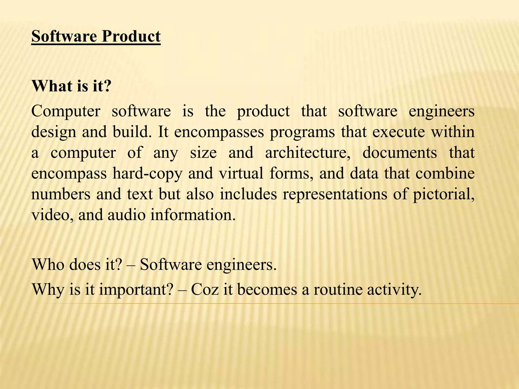Software Product
What is it?
Computer software is the product that software engineers
design and build. It encompasses programs that execute within
a computer of any size and architecture, documents that
encompass hard-copy and virtual forms, and data that combine
numbers and text but also includes representations of pictorial,
video, and audio information.
Who does it? – Software engineers.
Why is it important? – Coz it becomes a routine activity.
 