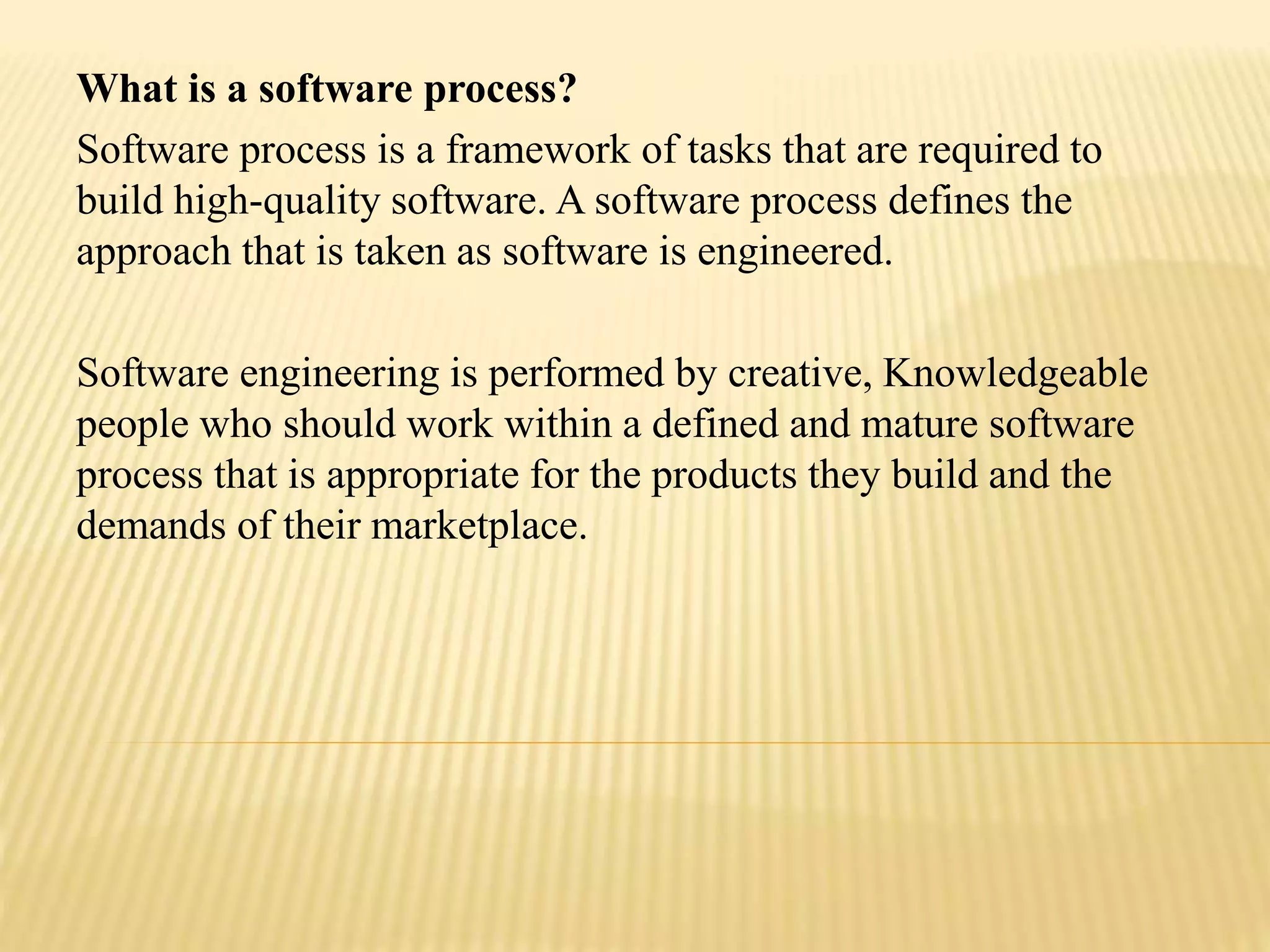 What is a software process?
Software process is a framework of tasks that are required to
build high-quality software. A software process defines the
approach that is taken as software is engineered.
Software engineering is performed by creative, Knowledgeable
people who should work within a defined and mature software
process that is appropriate for the products they build and the
demands of their marketplace.
 