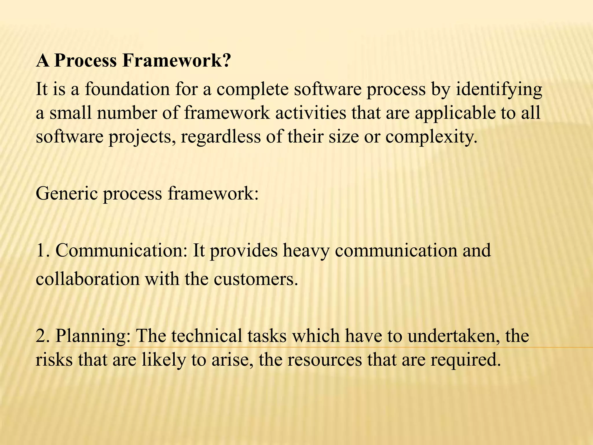 A Process Framework?
It is a foundation for a complete software process by identifying
a small number of framework activities that are applicable to all
software projects, regardless of their size or complexity.
Generic process framework:
1. Communication: It provides heavy communication and
collaboration with the customers.
2. Planning: The technical tasks which have to undertaken, the
risks that are likely to arise, the resources that are required.
 