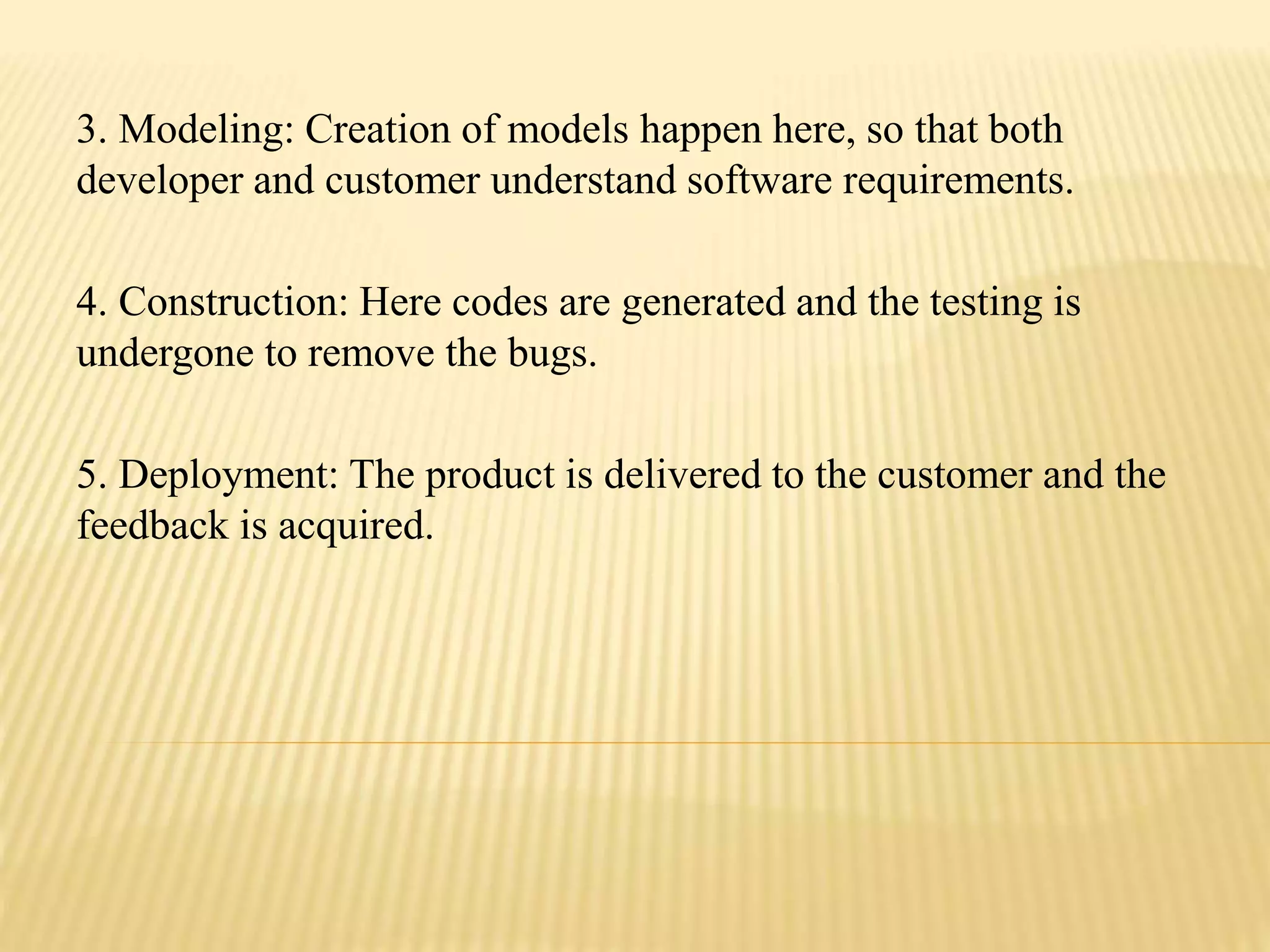 3. Modeling: Creation of models happen here, so that both
developer and customer understand software requirements.
4. Construction: Here codes are generated and the testing is
undergone to remove the bugs.
5. Deployment: The product is delivered to the customer and the
feedback is acquired.
 
