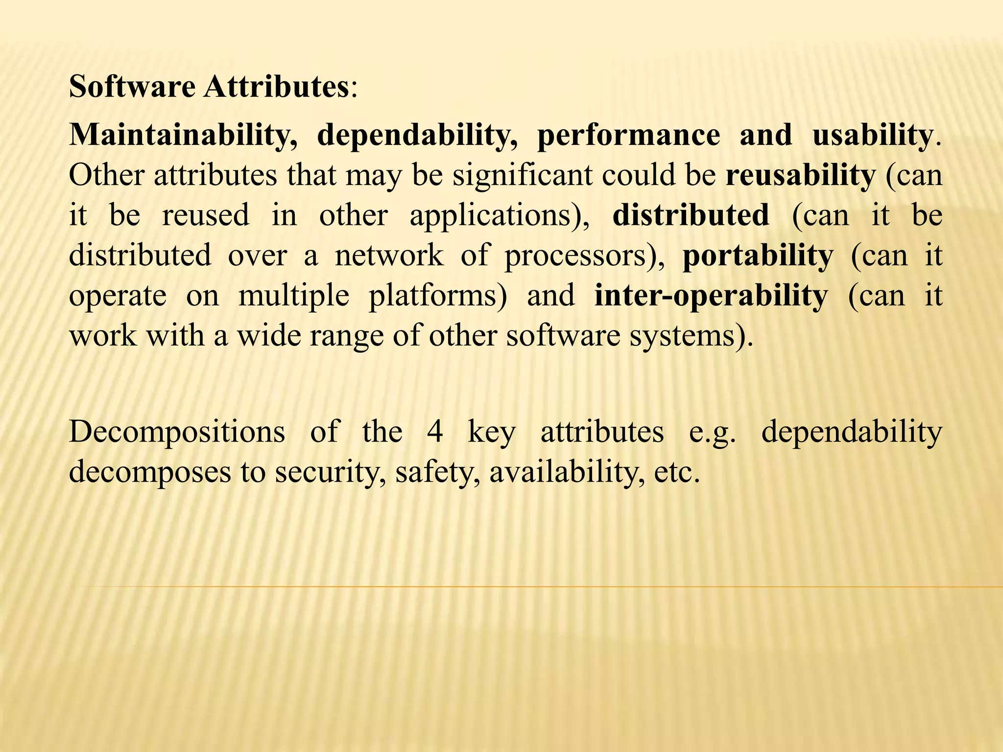 Software Attributes:
Maintainability, dependability, performance and usability.
Other attributes that may be significant could be reusability (can
it be reused in other applications), distributed (can it be
distributed over a network of processors), portability (can it
operate on multiple platforms) and inter-operability (can it
work with a wide range of other software systems).
Decompositions of the 4 key attributes e.g. dependability
decomposes to security, safety, availability, etc.
 