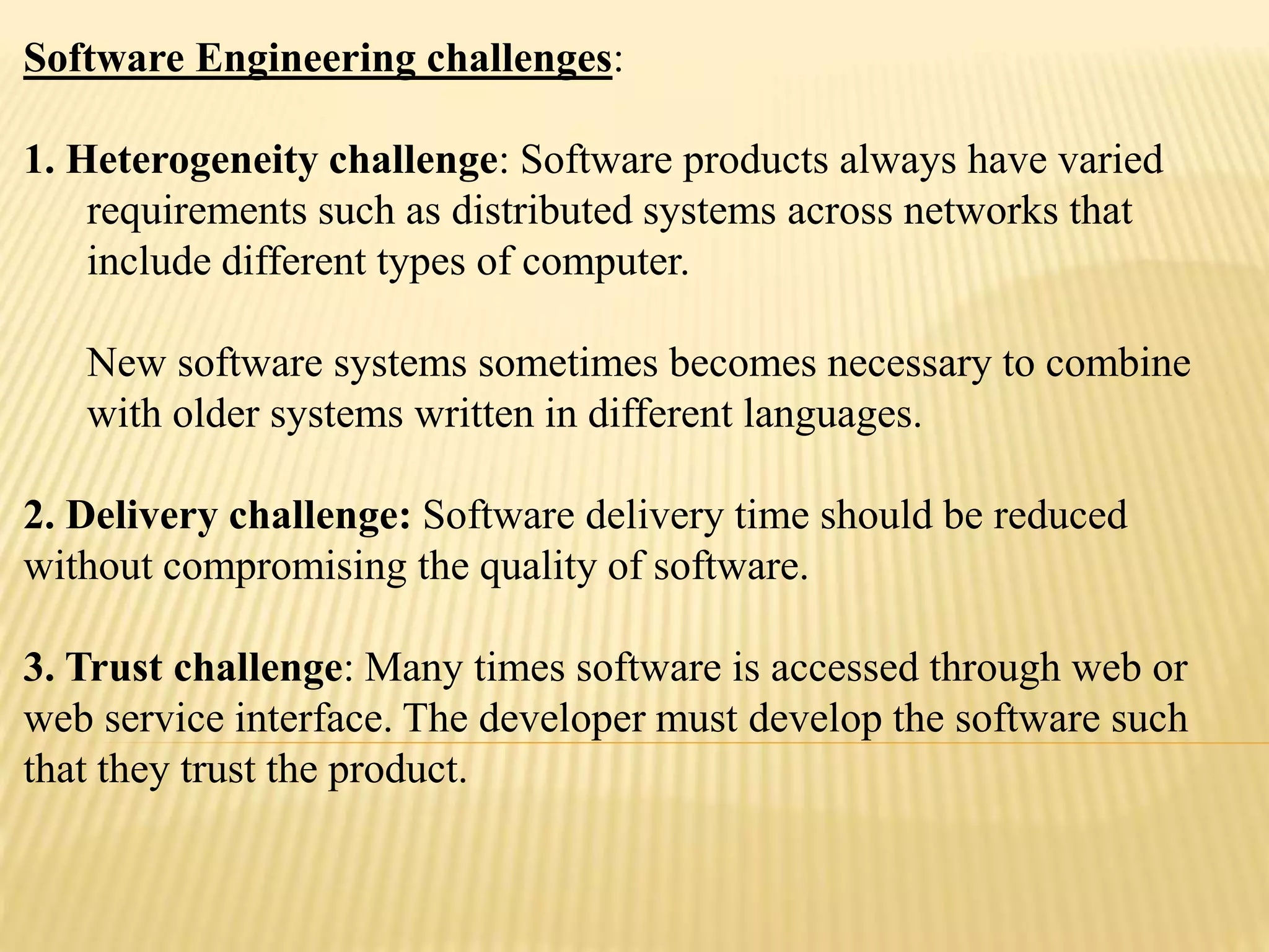 Software Engineering challenges:
1. Heterogeneity challenge: Software products always have varied
requirements such as distributed systems across networks that
include different types of computer.
New software systems sometimes becomes necessary to combine
with older systems written in different languages.
2. Delivery challenge: Software delivery time should be reduced
without compromising the quality of software.
3. Trust challenge: Many times software is accessed through web or
web service interface. The developer must develop the software such
that they trust the product.
 