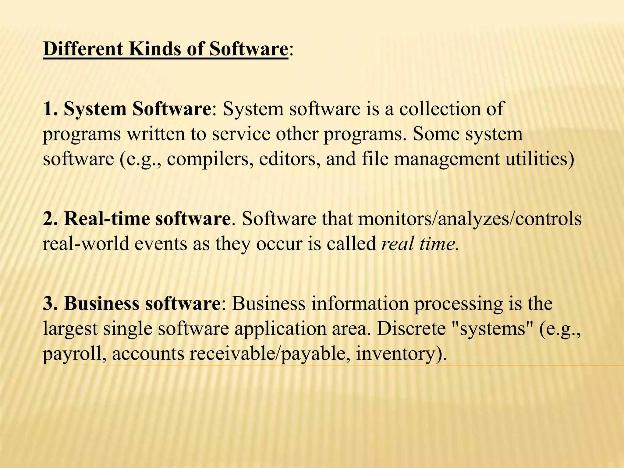 Different Kinds of Software:
1. System Software: System software is a collection of
programs written to service other programs. Some system
software (e.g., compilers, editors, and file management utilities)
2. Real-time software. Software that monitors/analyzes/controls
real-world events as they occur is called real time.
3. Business software: Business information processing is the
largest single software application area. Discrete "systems" (e.g.,
payroll, accounts receivable/payable, inventory).
 