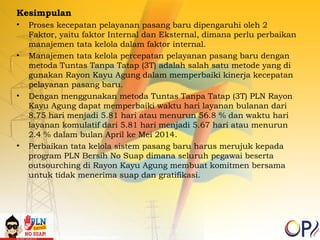 Kesimpulan 
• Proses kecepatan pelayanan pasang baru dipengaruhi oleh 2 
Faktor, yaitu faktor Internal dan Eksternal, dimana perlu perbaikan 
manajemen tata kelola dalam faktor internal. 
• Manajemen tata kelola percepatan pelayanan pasang baru dengan 
metoda Tuntas Tanpa Tatap (3T) adalah salah satu metode yang di 
gunakan Rayon Kayu Agung dalam memperbaiki kinerja kecepatan 
pelayanan pasang baru. 
• Dengan menggunakan metoda Tuntas Tanpa Tatap (3T) PLN Rayon 
Kayu Agung dapat memperbaiki waktu hari layanan bulanan dari 
8.75 hari menjadi 5.81 hari atau menurun 56.8 % dan waktu hari 
layanan komulatif dari 5.81 hari menjadi 5.67 hari atau menurun 
2.4 % dalam bulan April ke Mei 2014. 
• Perbaikan tata kelola sistem pasang baru harus merujuk kepada 
program PLN Bersih No Suap dimana seluruh pegawai beserta 
outsourching di Rayon Kayu Agung membuat komitmen bersama 
untuk tidak menerima suap dan gratifikasi. 
 