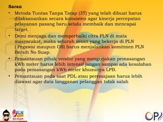 Saran 
• Metoda Tuntas Tanpa Tatap (3T) yang telah dibuat harus 
dilaksanankan secara konsisten agar kinerja percepatan 
pelayanan pasang baru selalu membaik dan mencapai 
target. 
• Demi menjaga dan memperbaiki citra PLN di mata 
masyarakat, maka seluruh insan yang bekerja di PLN 
( Pegawai maupun OS) harus menjalankan komitmen PLN 
Bersih No Suap. 
• Pemantauan pihak vendor yang mengerjakan pemasangan 
kWh meter harus lebih intensif jangan sampai ada kesalahan 
pada pemasangan kWh meter khusunya LPB. 
• Pemantauan pada saat PDL atau peremajaan harus lebih 
diawasi agar data langganan pelanggan tidak salah 
 