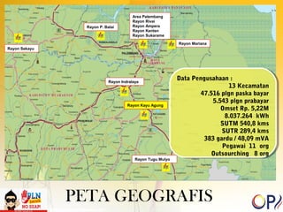 Data Pengusahaan : 
Data Pengusahaan : 
47.516 plgn paska bayar 
383 gardu / 48,09 mVA 
Outsourching 8 org 
Rayon Indralaya 
PETA GEOGRAFIS 
13 Kecamatan 
13 Kecamatan 
47.516 plgn paska bayar 
5.543 plgn prabayar 
Omset Rp. 5,22M 
5.543 plgn prabayar 
Omset Rp. 5,22M 
8.037.264 kWh 
SUTM 540,8 kms 
SUTR 289,4 kms 
8.037.264 kWh 
SUTM 540,8 kms 
SUTR 289,4 kms 
383 gardu / 48,09 mVA 
Pegawai 11 org 
Pegawai 11 org 
Outsourching 8 org 
Rayon Kayu Agung 
Rayon P. Balai 
Rayon Sekayu 
Rayon Mariana 
Area Palembang 
Rayon Rivai 
Rayon Ampera 
Rayon Kenten 
Rayon Sukarame 
Rayon Tugu Mulyo 
 