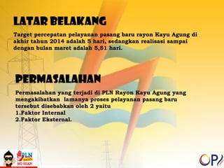 LATAR BELAKANG 
Target percepatan pelayanan pasang baru rayon Kayu Agung di 
akhir tahun 2014 adalah 5 hari, sedangkan realisasi sampai 
dengan bulan maret adalah 5,81 hari. 
PERMASALAHAN 
Permasalahan yang terjadi di PLN Rayon Kayu Agung yang 
mengakibatkan lamanya proses pelayanan pasang baru 
tersebut disebabkan oleh 2 yaitu 
1.Faktor Internal 
2.Faktor Eksternal. 
 