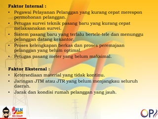 Faktor Internal : 
• Pegawai Pelayanan Pelanggan yang kurang cepat merespon 
permohonan pelanggan. 
• Petugas survei teknik pasang baru yang kurang cepat 
melaksanakan survei. 
• Sistem pasang baru yang terlalu bertele-tele dan menunggu 
pelanggan datang kekantor. 
• Proses kelengkapan berkas dan proses peremajaan 
pelanggan yang belum optimal. 
• Petugas pasang meter yang belum maksimal. 
Faktor Eksternal : 
• Ketersediaan material yang tidak kontinu. 
• Jaringan JTM atau JTR yang belum menjangkau seluruh 
daerah. 
• Jarak dan kondisi rumah pelanggan yang jauh. 
 