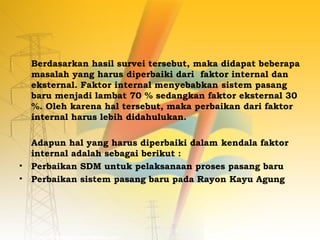 Berdasarkan hasil survei tersebut, maka didapat beberapa 
masalah yang harus diperbaiki dari faktor internal dan 
eksternal. Faktor internal menyebabkan sistem pasang 
baru menjadi lambat 70 % sedangkan faktor eksternal 30 
%. Oleh karena hal tersebut, maka perbaikan dari faktor 
internal harus lebih didahulukan. 
Adapun hal yang harus diperbaiki dalam kendala faktor 
internal adalah sebagai berikut : 
• Perbaikan SDM untuk pelaksanaan proses pasang baru 
• Perbaikan sistem pasang baru pada Rayon Kayu Agung 
 