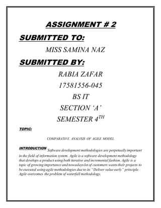 ASSIGNMENT # 2
SUBMITTED TO:
MISS SAMINA NAZ
SUBMITTED BY:
RABIA ZAFAR
17581556-045
BS IT
SECTION ‘A’
SEMESTER 4TH
TOPIC:
COMPARATIVE ANALYSIS OF AGILE MODEL
INTRODUCTION
Software development methodologies are perpetuallyimportant
in the field of information system. Agile is a software development methodology
that develops a product using both iterative and incremental fashion. Agile is a
topic of growing importance and nowadayslot of customers wantstheir projects to
be executed using agile methodologies due to its “Deliver value early” principle.
Agile overcomes the problem of waterfall methodology.
 