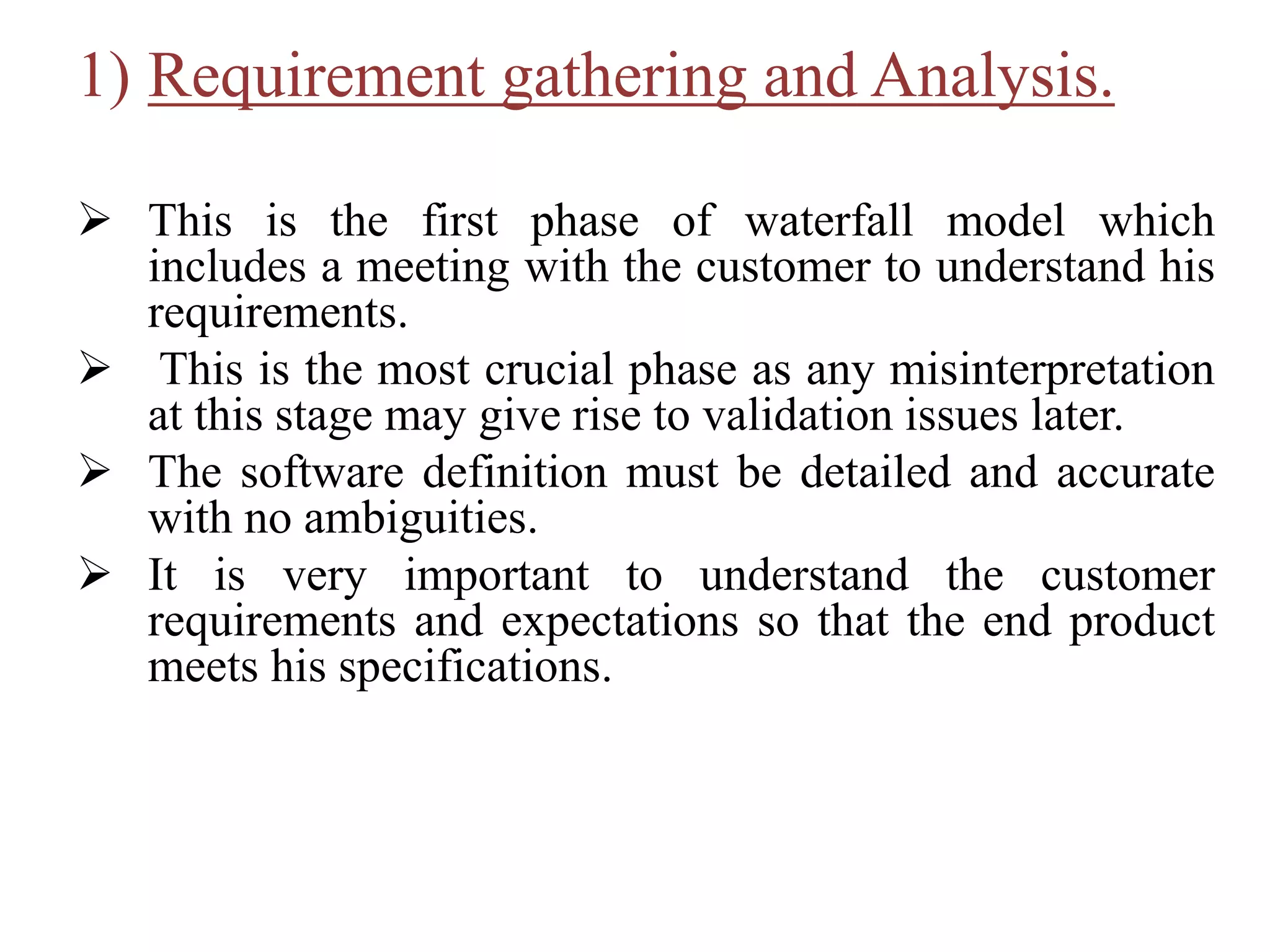 1) Requirement gathering and Analysis.
 This is the first phase of waterfall model which
includes a meeting with the customer to understand his
requirements.
 This is the most crucial phase as any misinterpretation
at this stage may give rise to validation issues later.
 The software definition must be detailed and accurate
with no ambiguities.
 It is very important to understand the customer
requirements and expectations so that the end product
meets his specifications.
 