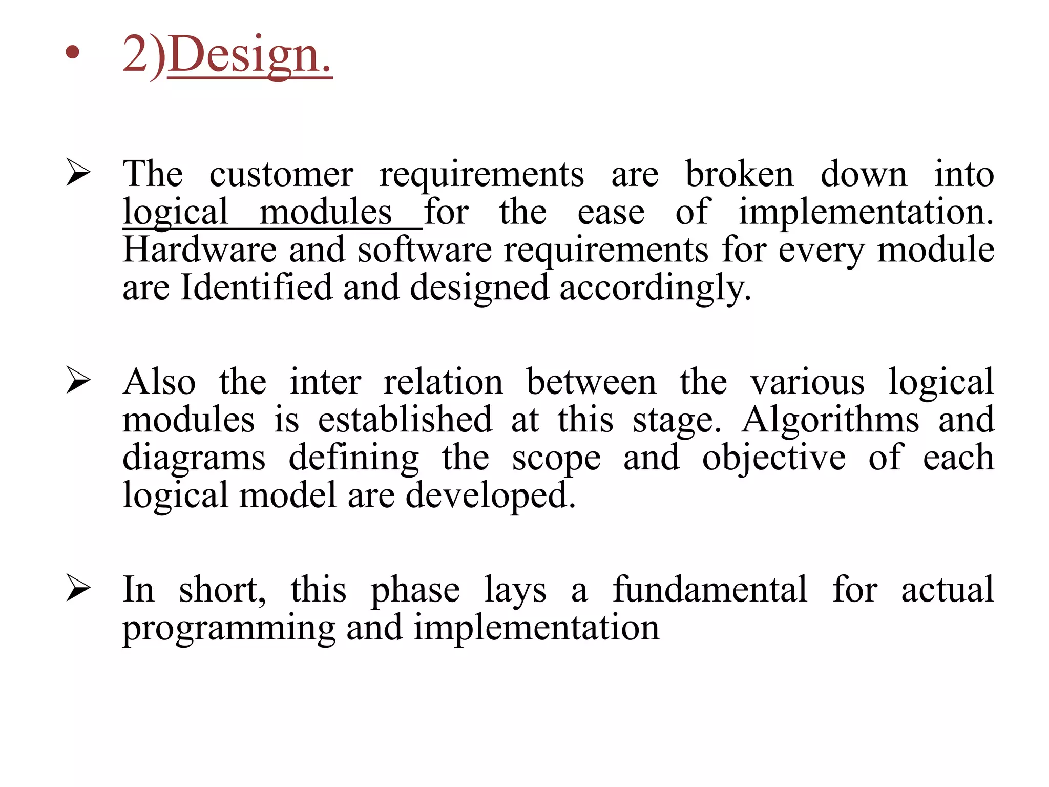• 2)Design.
 The customer requirements are broken down into
logical modules for the ease of implementation.
Hardware and software requirements for every module
are Identified and designed accordingly.
 Also the inter relation between the various logical
modules is established at this stage. Algorithms and
diagrams defining the scope and objective of each
logical model are developed.
 In short, this phase lays a fundamental for actual
programming and implementation
 