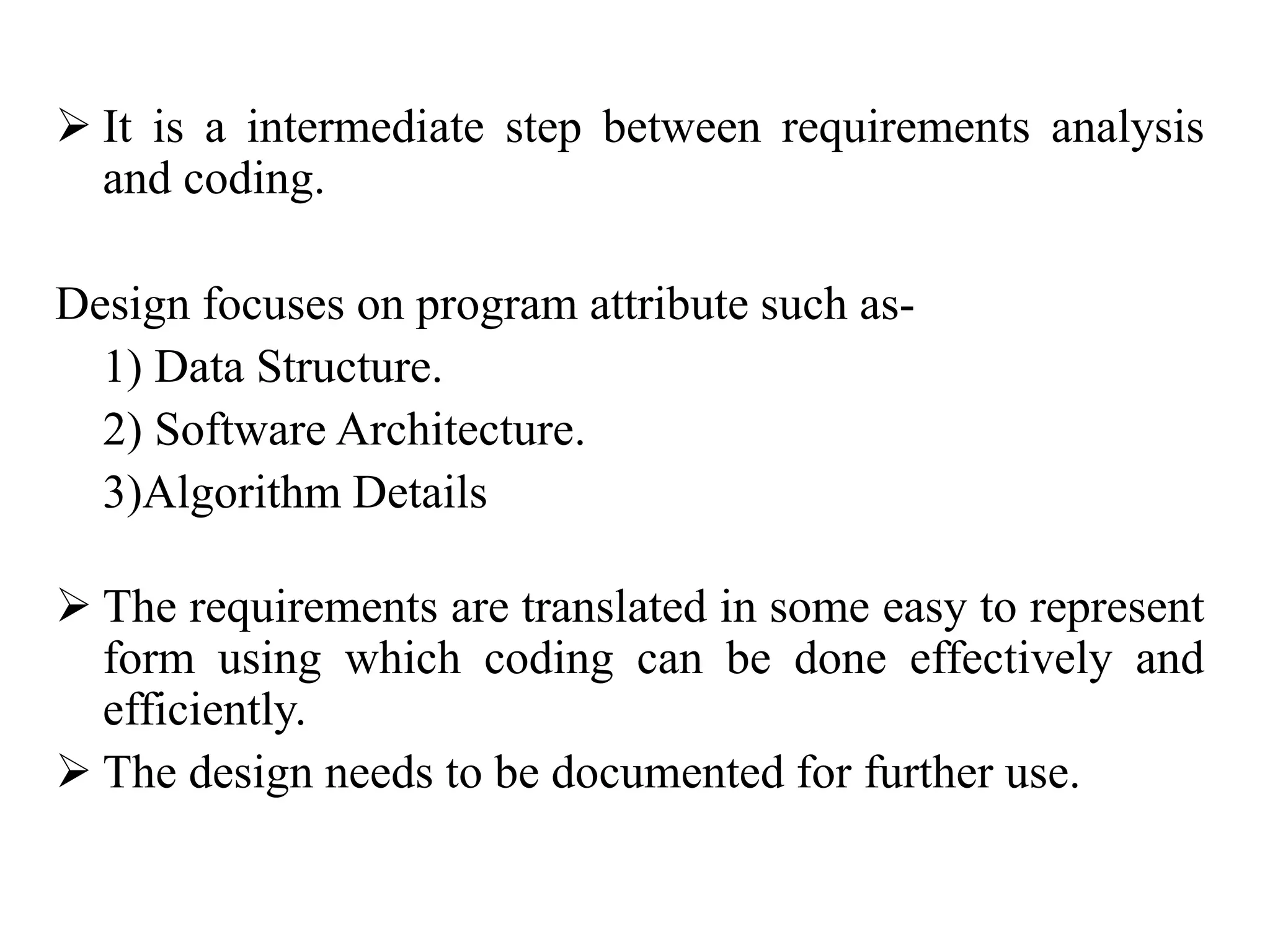  It is a intermediate step between requirements analysis
and coding.
Design focuses on program attribute such as-
1) Data Structure.
2) Software Architecture.
3)Algorithm Details
 The requirements are translated in some easy to represent
form using which coding can be done effectively and
efficiently.
 The design needs to be documented for further use.
 