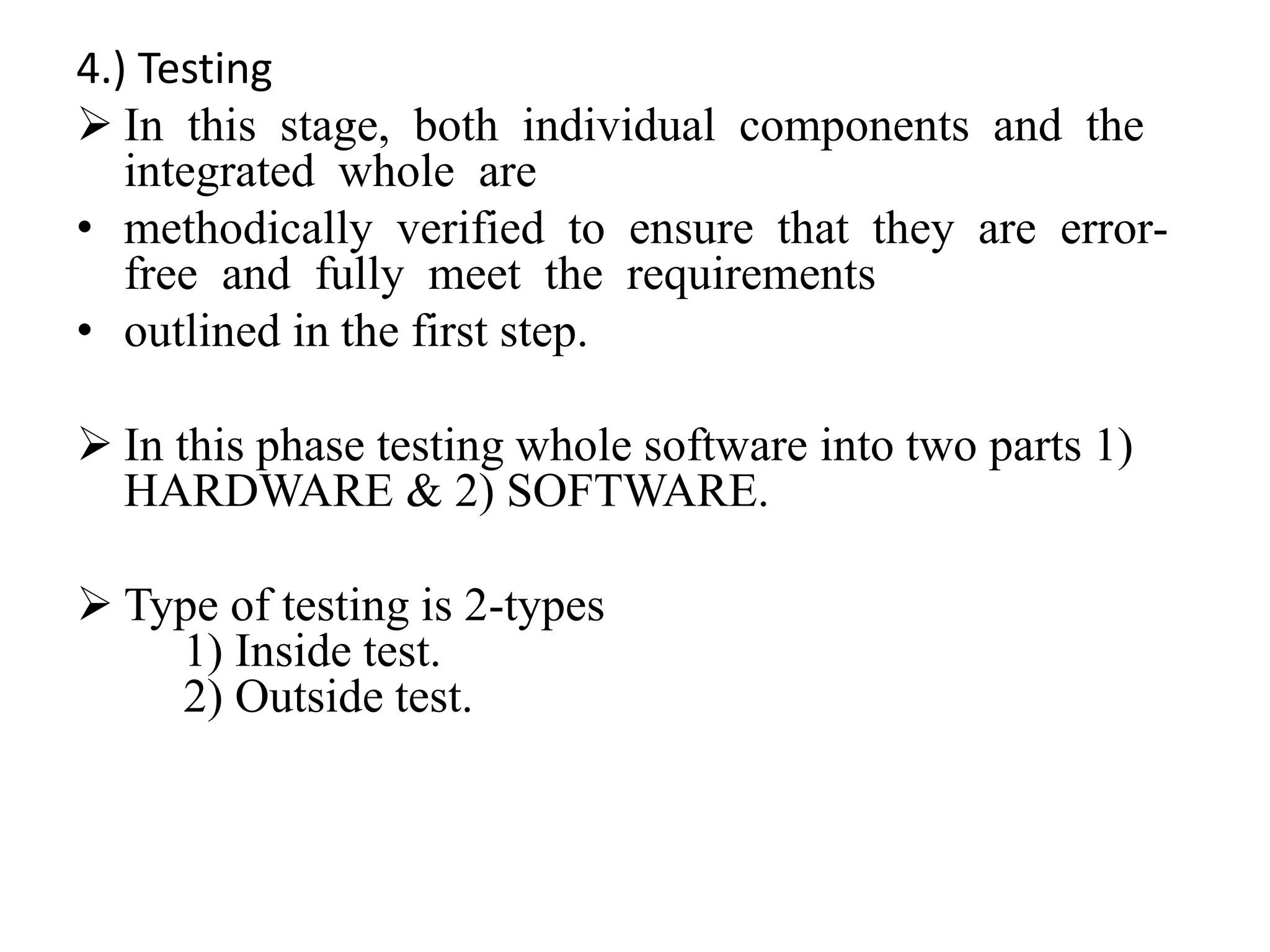 4.) Testing
 In this stage, both individual components and the
integrated whole are
• methodically verified to ensure that they are error-
free and fully meet the requirements
• outlined in the first step.
 In this phase testing whole software into two parts 1)
HARDWARE & 2) SOFTWARE.
 Type of testing is 2-types
1) Inside test.
2) Outside test.
 