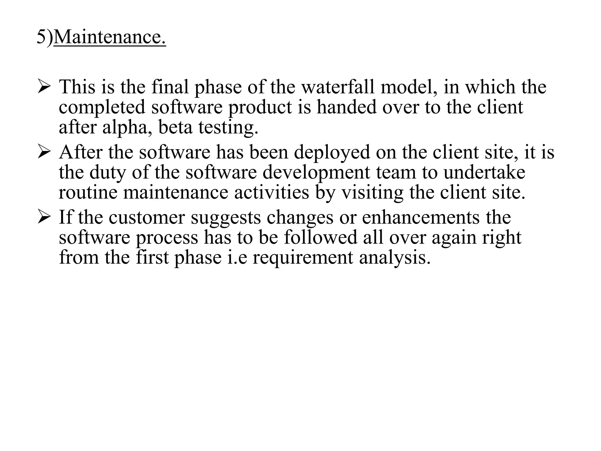 5)Maintenance.
 This is the final phase of the waterfall model, in which the
completed software product is handed over to the client
after alpha, beta testing.
 After the software has been deployed on the client site, it is
the duty of the software development team to undertake
routine maintenance activities by visiting the client site.
 If the customer suggests changes or enhancements the
software process has to be followed all over again right
from the first phase i.e requirement analysis.
 