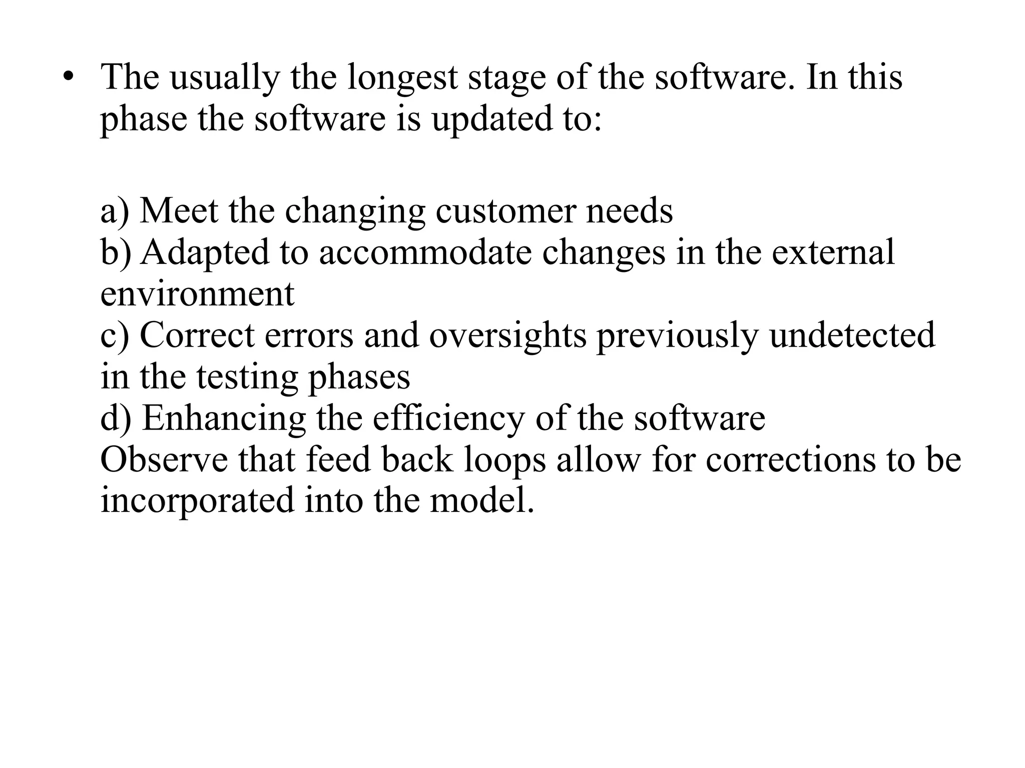 • The usually the longest stage of the software. In this
phase the software is updated to:
a) Meet the changing customer needs
b) Adapted to accommodate changes in the external
environment
c) Correct errors and oversights previously undetected
in the testing phases
d) Enhancing the efficiency of the software
Observe that feed back loops allow for corrections to be
incorporated into the model.
 