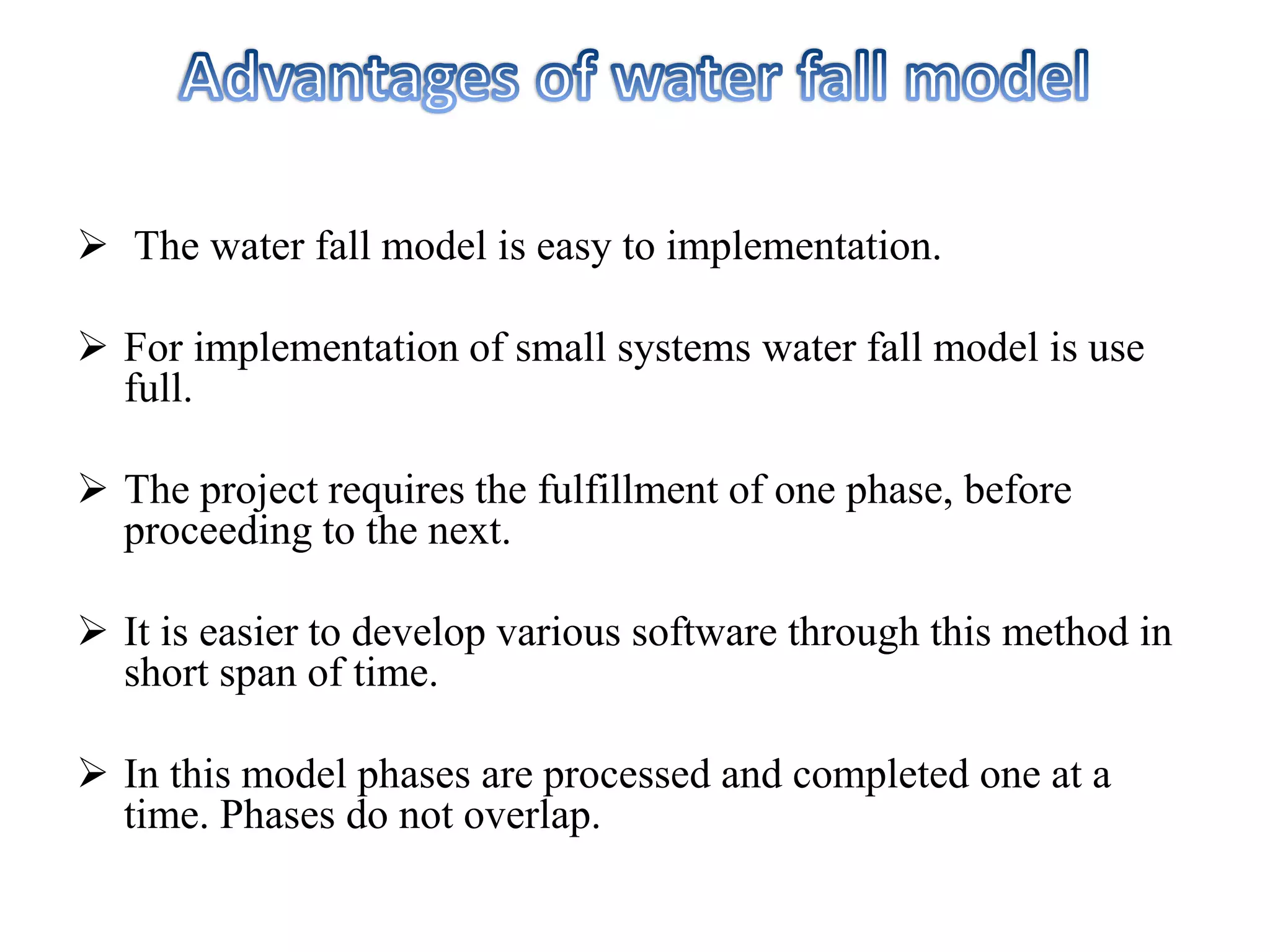  The water fall model is easy to implementation.
 For implementation of small systems water fall model is use
full.
 The project requires the fulfillment of one phase, before
proceeding to the next.
 It is easier to develop various software through this method in
short span of time.
 In this model phases are processed and completed one at a
time. Phases do not overlap.
 