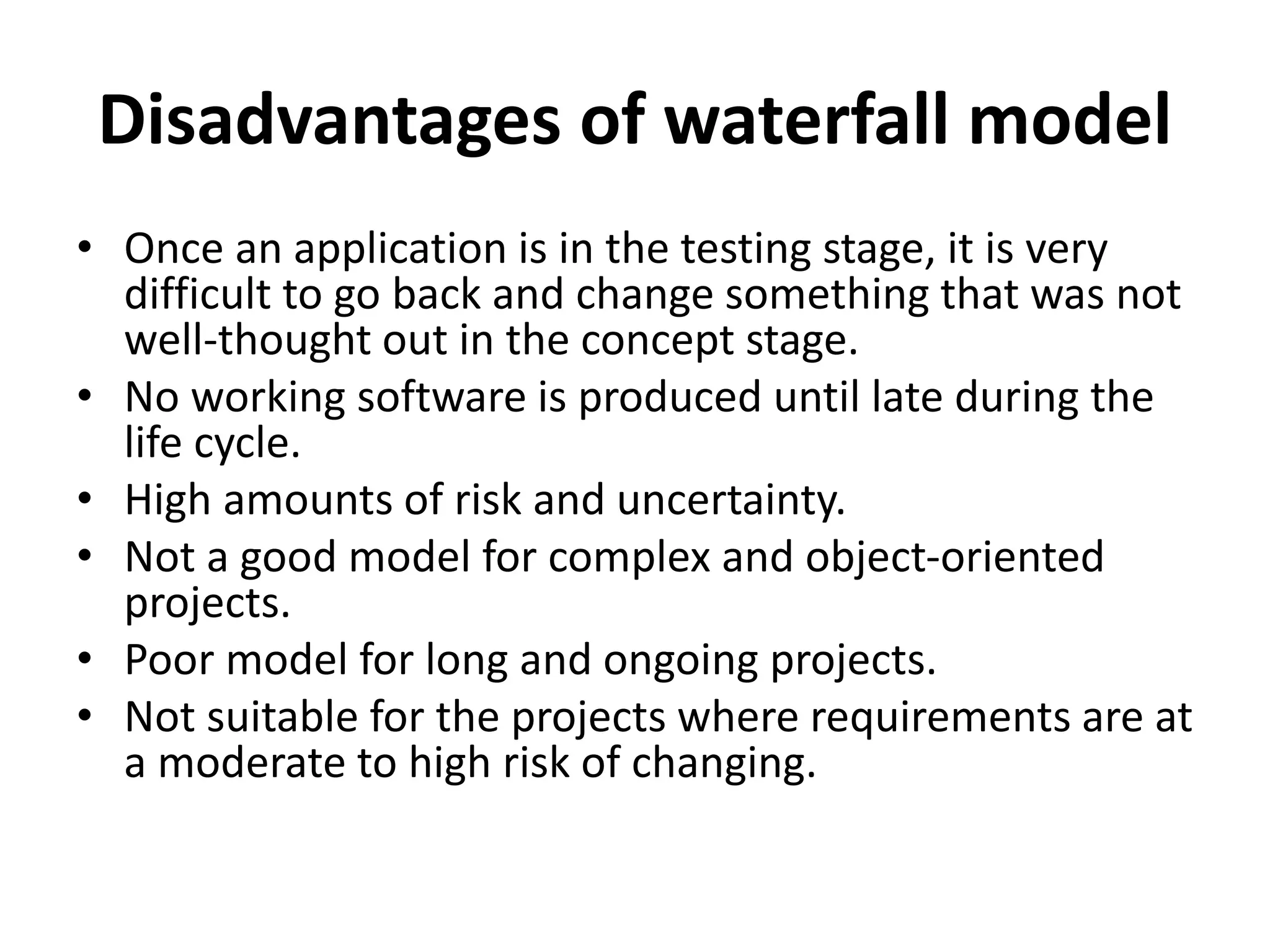Disadvantages of waterfall model
• Once an application is in the testing stage, it is very
difficult to go back and change something that was not
well-thought out in the concept stage.
• No working software is produced until late during the
life cycle.
• High amounts of risk and uncertainty.
• Not a good model for complex and object-oriented
projects.
• Poor model for long and ongoing projects.
• Not suitable for the projects where requirements are at
a moderate to high risk of changing.
 