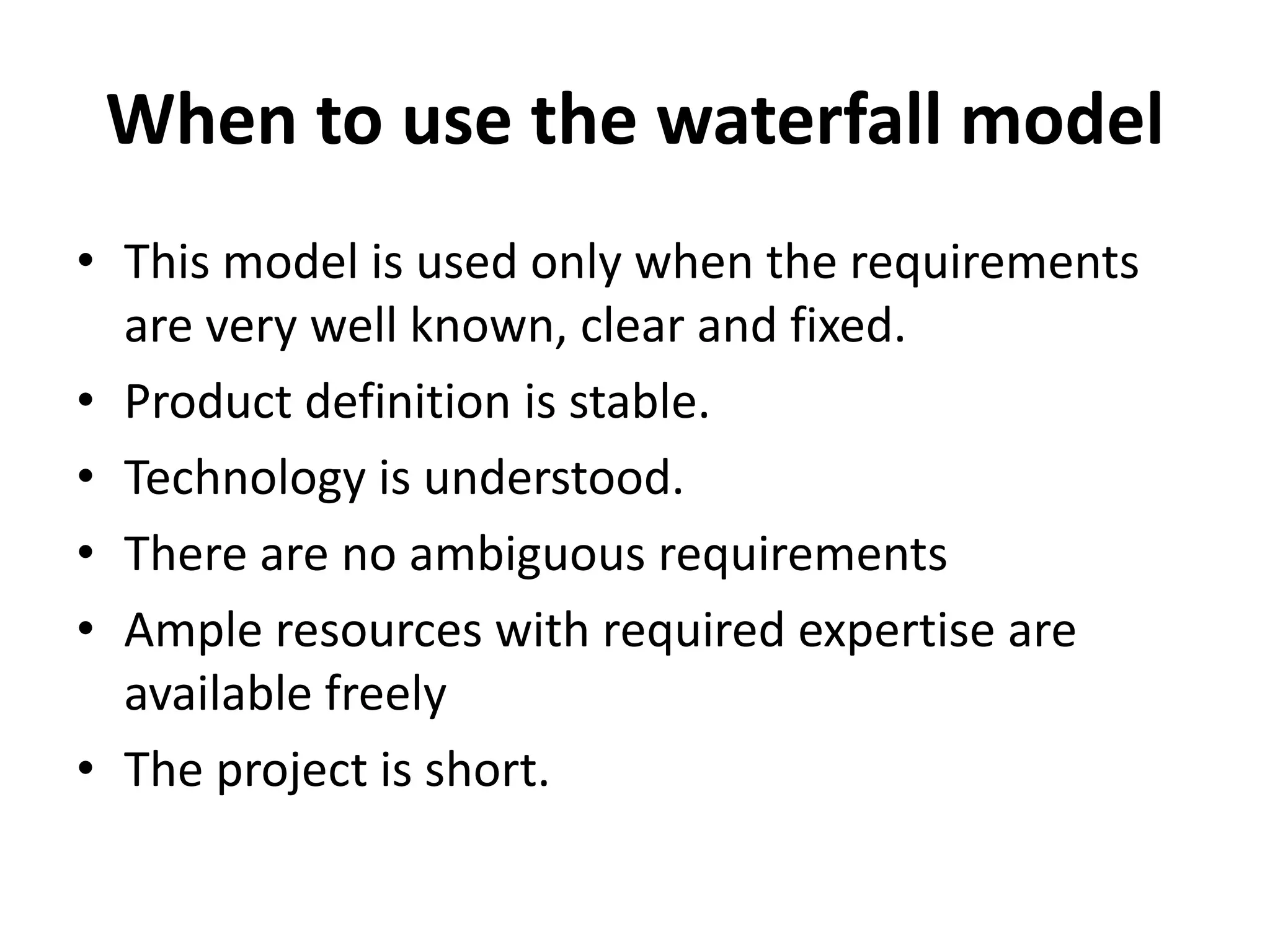 When to use the waterfall model
• This model is used only when the requirements
are very well known, clear and fixed.
• Product definition is stable.
• Technology is understood.
• There are no ambiguous requirements
• Ample resources with required expertise are
available freely
• The project is short.
 