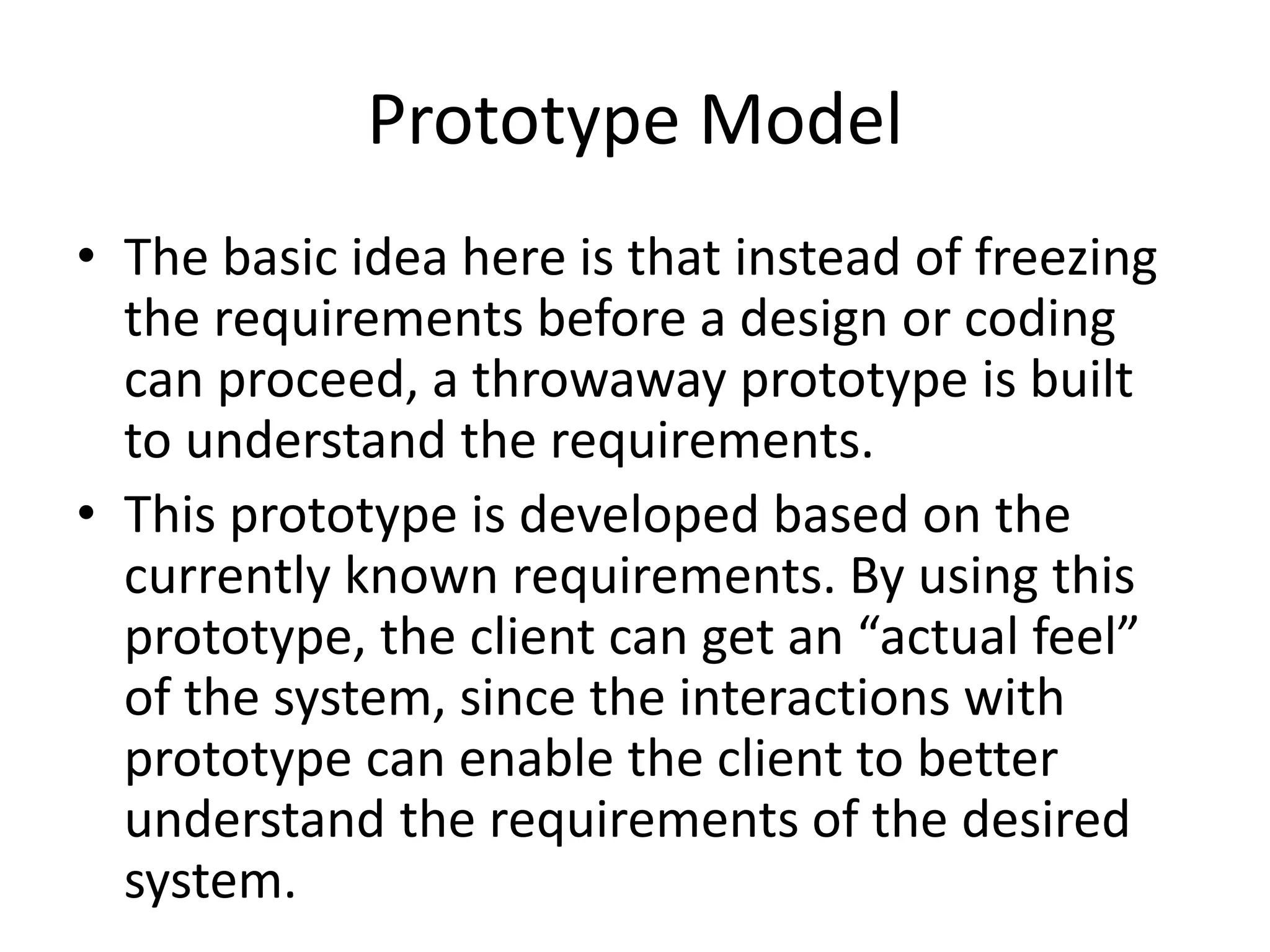 Prototype Model
• The basic idea here is that instead of freezing
the requirements before a design or coding
can proceed, a throwaway prototype is built
to understand the requirements.
• This prototype is developed based on the
currently known requirements. By using this
prototype, the client can get an “actual feel”
of the system, since the interactions with
prototype can enable the client to better
understand the requirements of the desired
system.
 