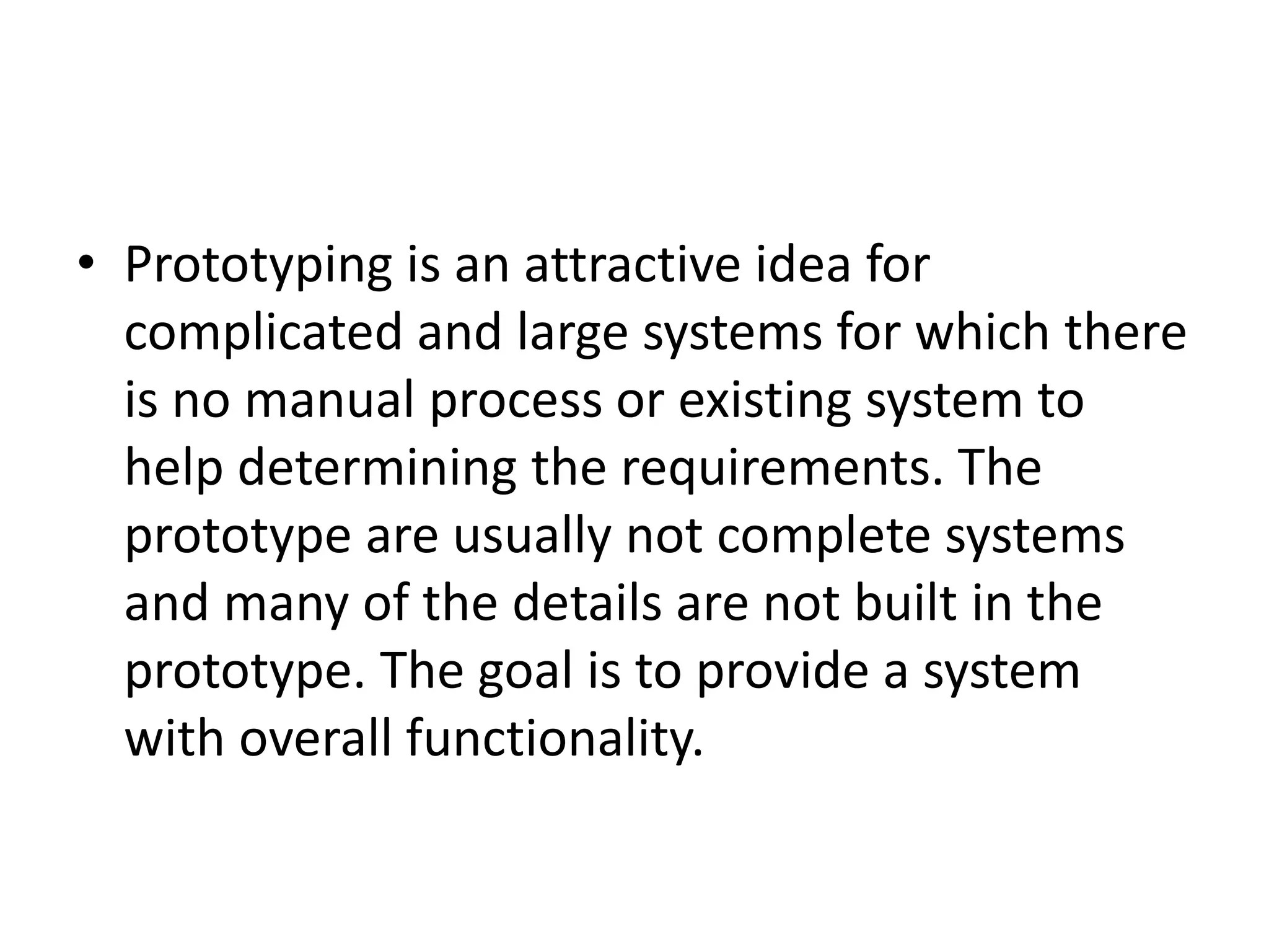• Prototyping is an attractive idea for
complicated and large systems for which there
is no manual process or existing system to
help determining the requirements. The
prototype are usually not complete systems
and many of the details are not built in the
prototype. The goal is to provide a system
with overall functionality.
 