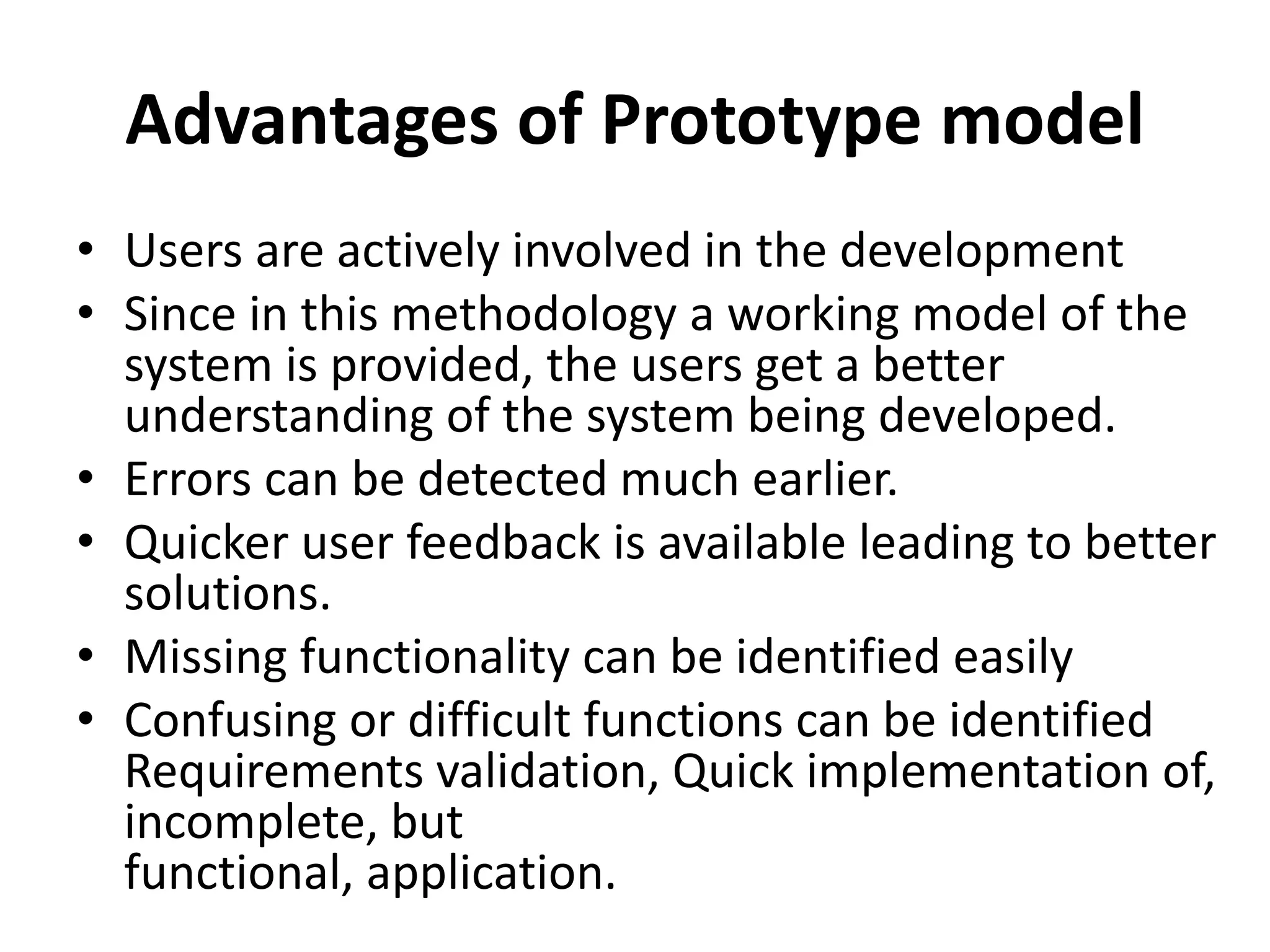 Advantages of Prototype model
• Users are actively involved in the development
• Since in this methodology a working model of the
system is provided, the users get a better
understanding of the system being developed.
• Errors can be detected much earlier.
• Quicker user feedback is available leading to better
solutions.
• Missing functionality can be identified easily
• Confusing or difficult functions can be identified
Requirements validation, Quick implementation of,
incomplete, but
functional, application.
 