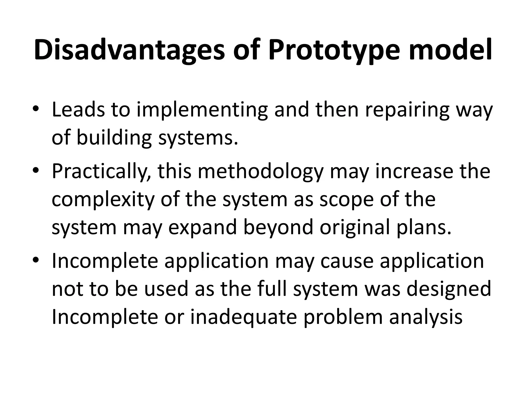 Disadvantages of Prototype model
• Leads to implementing and then repairing way
of building systems.
• Practically, this methodology may increase the
complexity of the system as scope of the
system may expand beyond original plans.
• Incomplete application may cause application
not to be used as the full system was designed
Incomplete or inadequate problem analysis
 