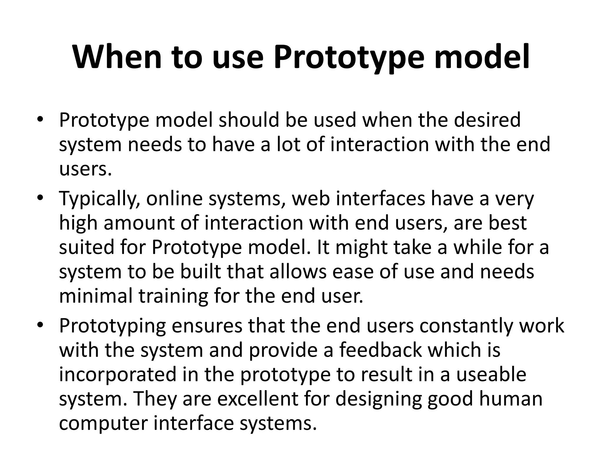 When to use Prototype model
• Prototype model should be used when the desired
system needs to have a lot of interaction with the end
users.
• Typically, online systems, web interfaces have a very
high amount of interaction with end users, are best
suited for Prototype model. It might take a while for a
system to be built that allows ease of use and needs
minimal training for the end user.
• Prototyping ensures that the end users constantly work
with the system and provide a feedback which is
incorporated in the prototype to result in a useable
system. They are excellent for designing good human
computer interface systems.
 