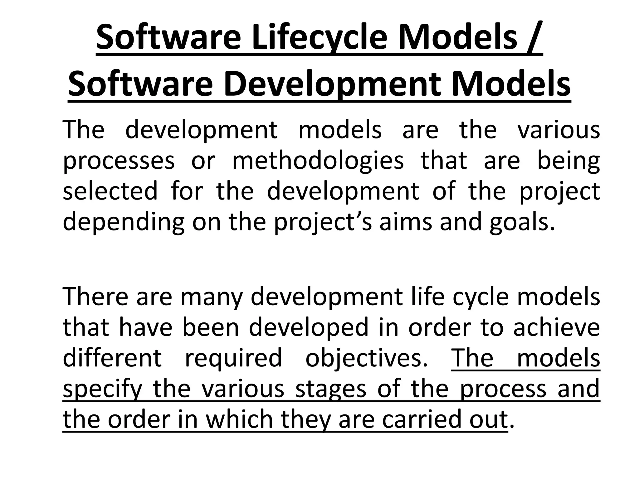 Software Lifecycle Models /
Software Development Models
The development models are the various
processes or methodologies that are being
selected for the development of the project
depending on the project’s aims and goals.
There are many development life cycle models
that have been developed in order to achieve
different required objectives. The models
specify the various stages of the process and
the order in which they are carried out.
 