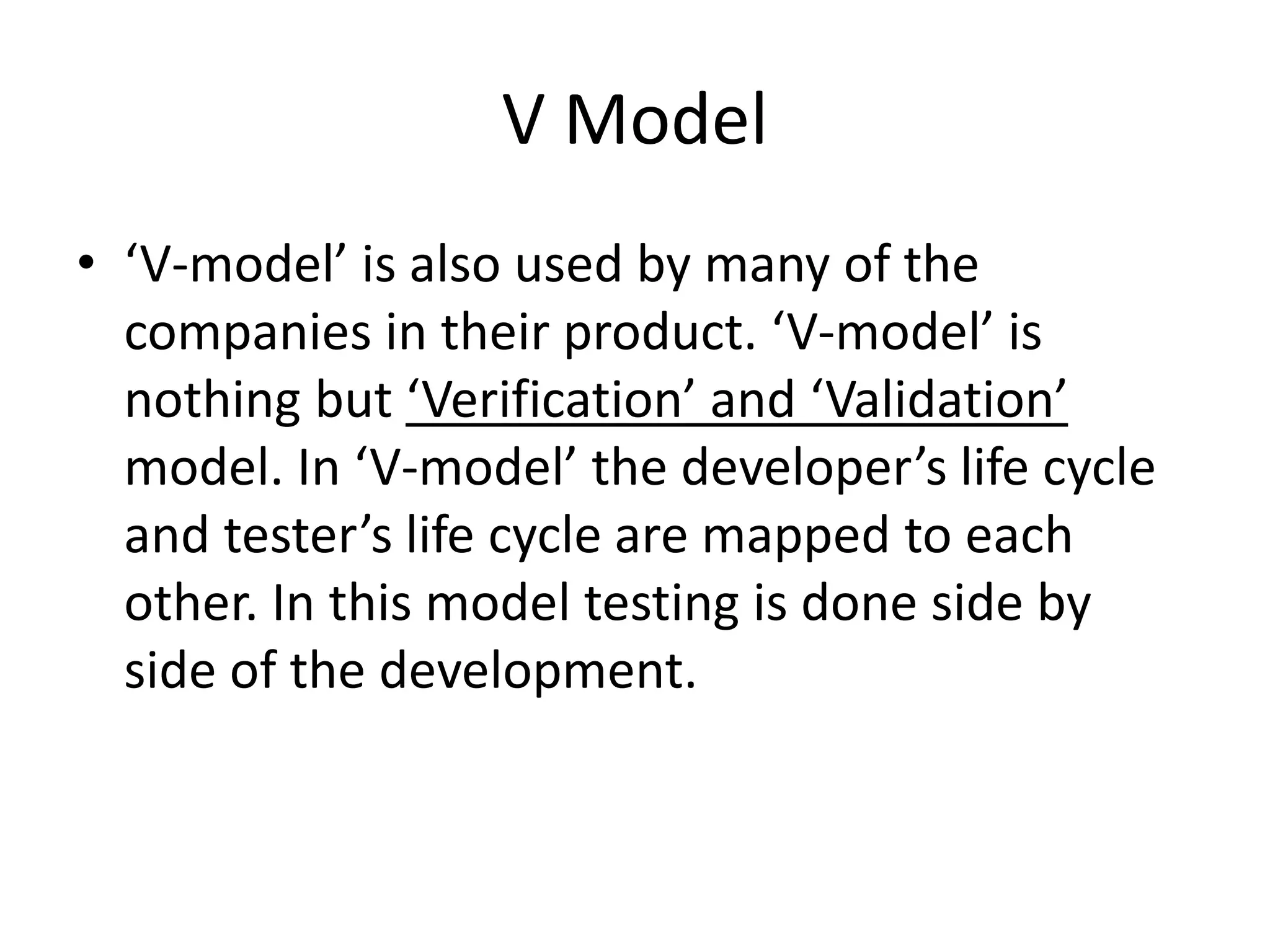 V Model
• ‘V-model’ is also used by many of the
companies in their product. ‘V-model’ is
nothing but ‘Verification’ and ‘Validation’
model. In ‘V-model’ the developer’s life cycle
and tester’s life cycle are mapped to each
other. In this model testing is done side by
side of the development.
 