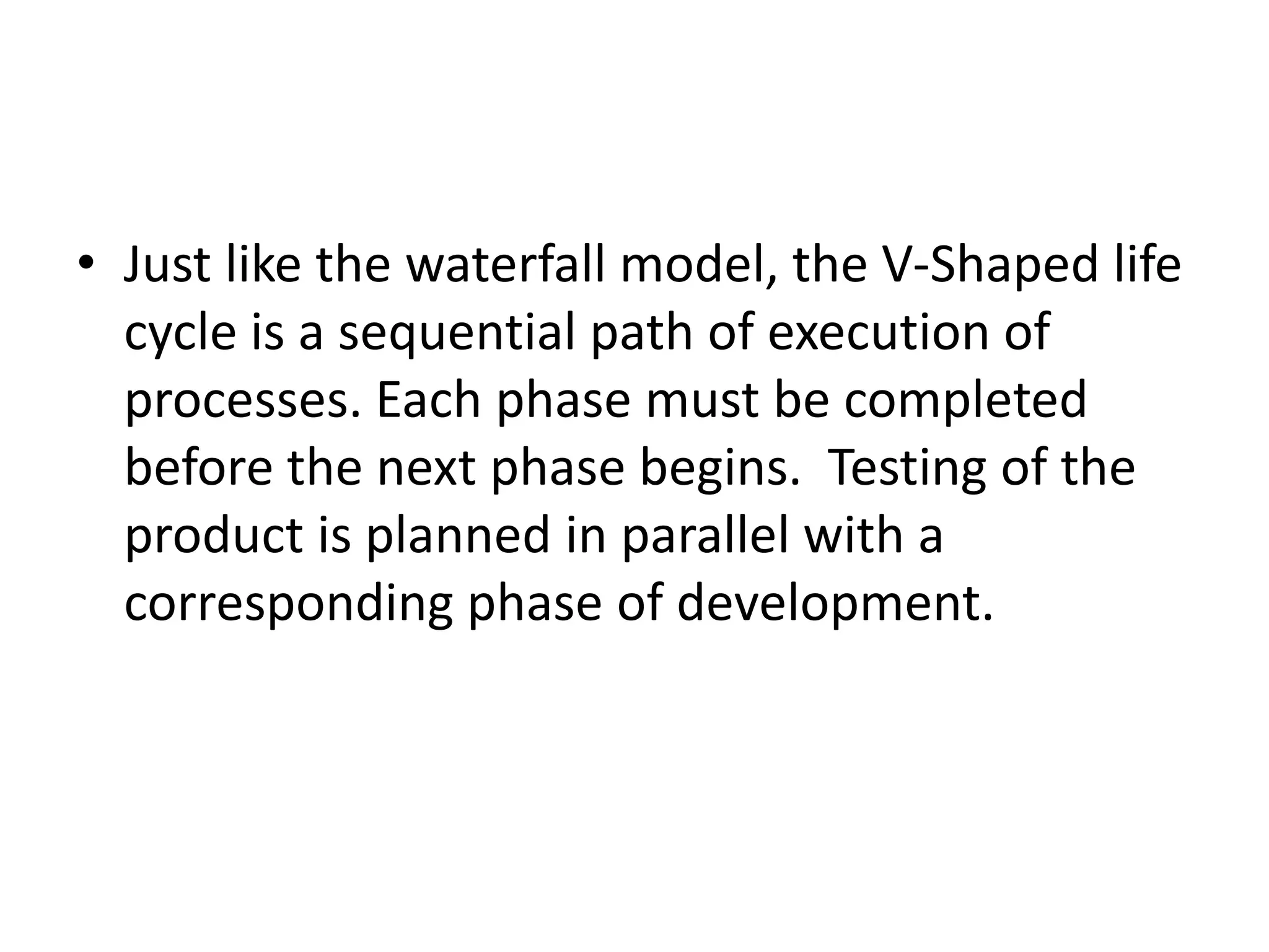 • Just like the waterfall model, the V-Shaped life
cycle is a sequential path of execution of
processes. Each phase must be completed
before the next phase begins. Testing of the
product is planned in parallel with a
corresponding phase of development.
 