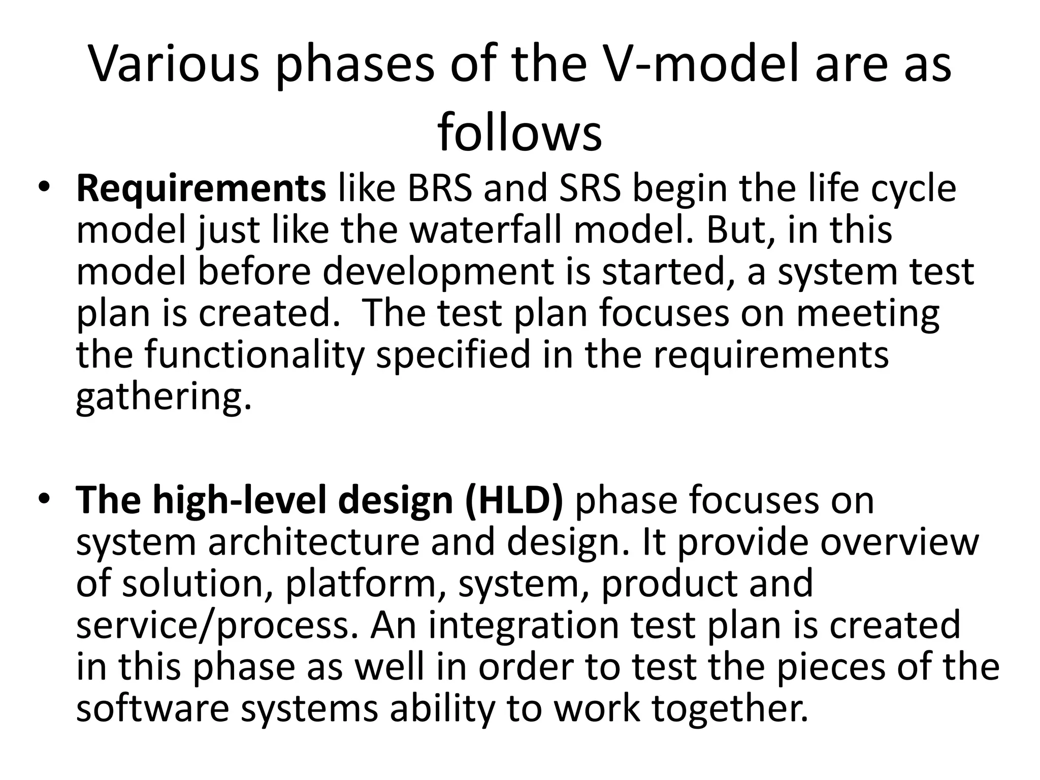 Various phases of the V-model are as
follows
• Requirements like BRS and SRS begin the life cycle
model just like the waterfall model. But, in this
model before development is started, a system test
plan is created. The test plan focuses on meeting
the functionality specified in the requirements
gathering.
• The high-level design (HLD) phase focuses on
system architecture and design. It provide overview
of solution, platform, system, product and
service/process. An integration test plan is created
in this phase as well in order to test the pieces of the
software systems ability to work together.
 