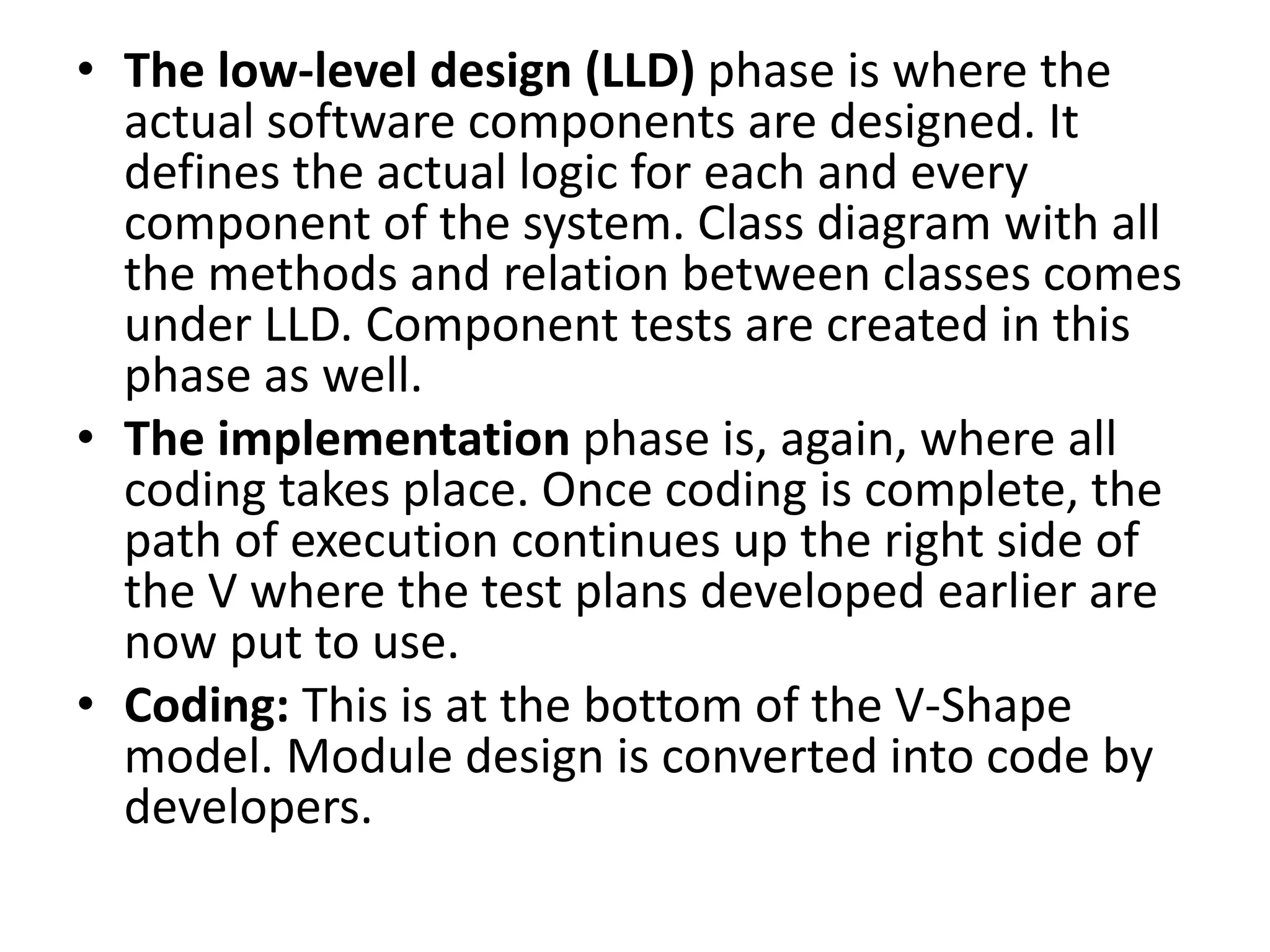 • The low-level design (LLD) phase is where the
actual software components are designed. It
defines the actual logic for each and every
component of the system. Class diagram with all
the methods and relation between classes comes
under LLD. Component tests are created in this
phase as well.
• The implementation phase is, again, where all
coding takes place. Once coding is complete, the
path of execution continues up the right side of
the V where the test plans developed earlier are
now put to use.
• Coding: This is at the bottom of the V-Shape
model. Module design is converted into code by
developers.
 