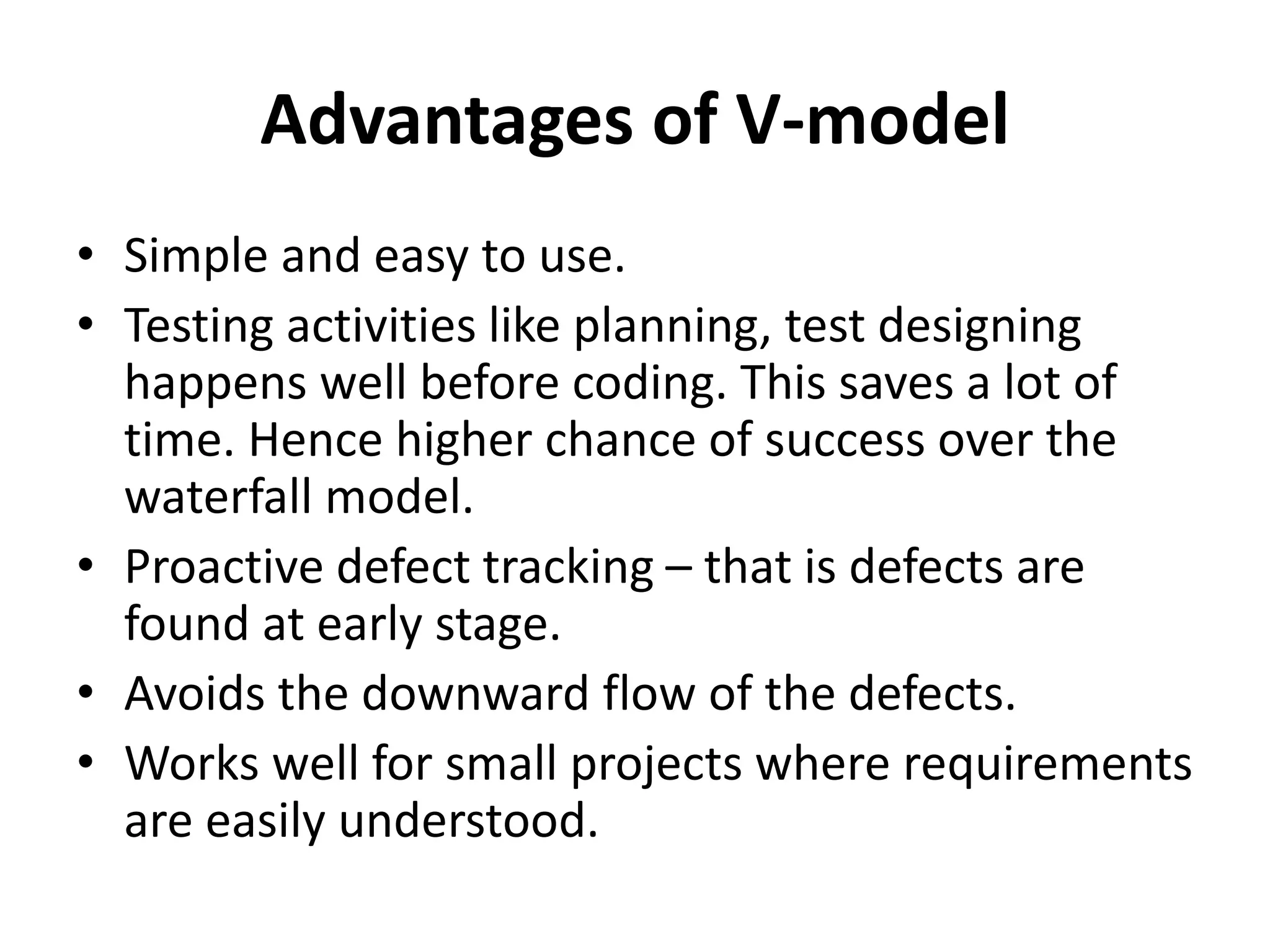 Advantages of V-model
• Simple and easy to use.
• Testing activities like planning, test designing
happens well before coding. This saves a lot of
time. Hence higher chance of success over the
waterfall model.
• Proactive defect tracking – that is defects are
found at early stage.
• Avoids the downward flow of the defects.
• Works well for small projects where requirements
are easily understood.
 