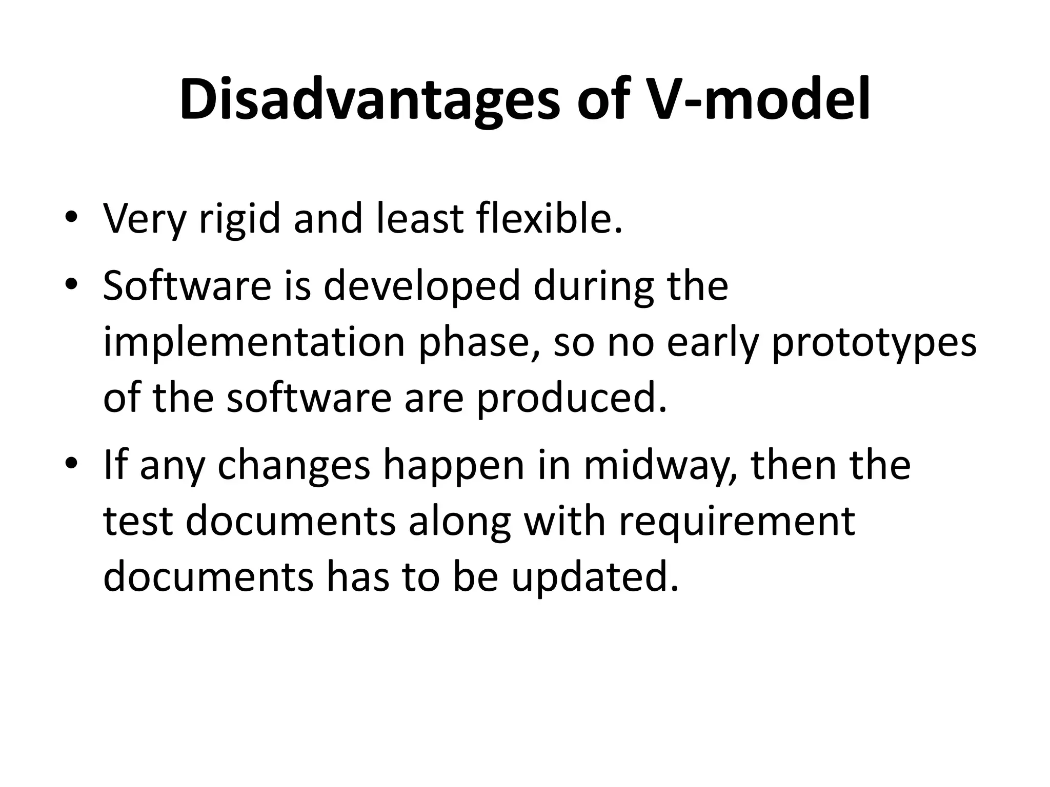 Disadvantages of V-model
• Very rigid and least flexible.
• Software is developed during the
implementation phase, so no early prototypes
of the software are produced.
• If any changes happen in midway, then the
test documents along with requirement
documents has to be updated.
 