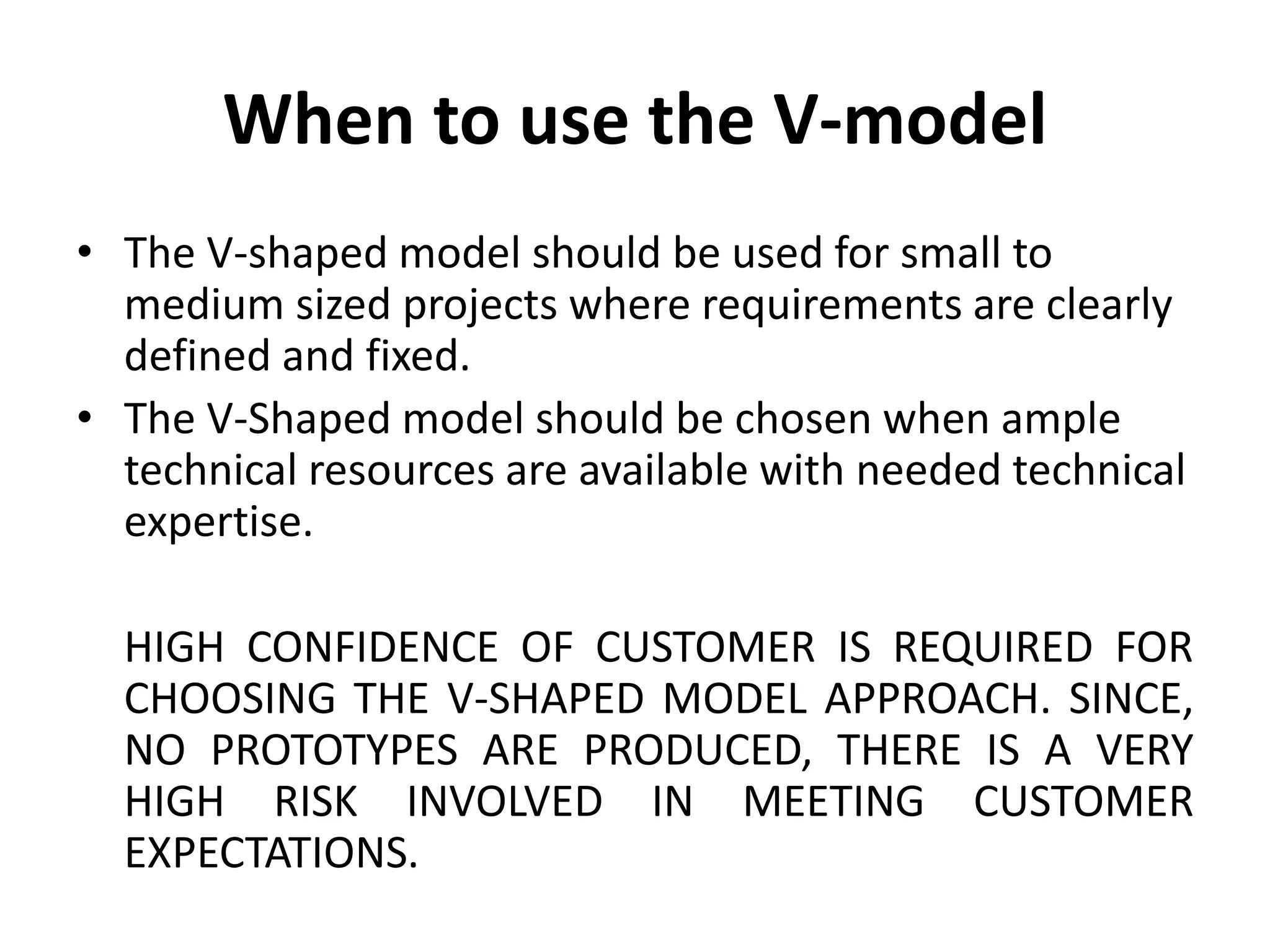 When to use the V-model
• The V-shaped model should be used for small to
medium sized projects where requirements are clearly
defined and fixed.
• The V-Shaped model should be chosen when ample
technical resources are available with needed technical
expertise.
HIGH CONFIDENCE OF CUSTOMER IS REQUIRED FOR
CHOOSING THE V-SHAPED MODEL APPROACH. SINCE,
NO PROTOTYPES ARE PRODUCED, THERE IS A VERY
HIGH RISK INVOLVED IN MEETING CUSTOMER
EXPECTATIONS.
 