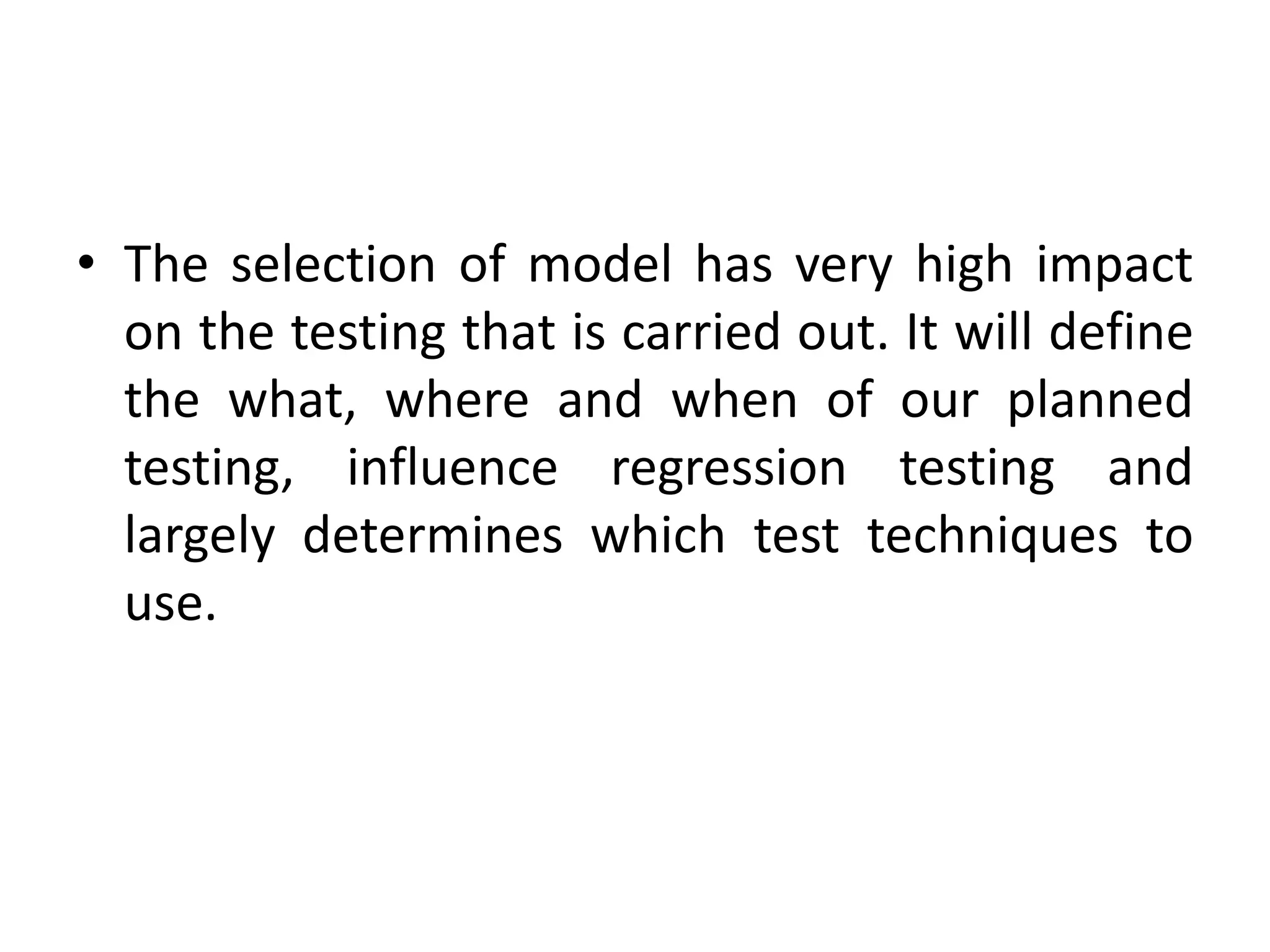 • The selection of model has very high impact
on the testing that is carried out. It will define
the what, where and when of our planned
testing, influence regression testing and
largely determines which test techniques to
use.
 