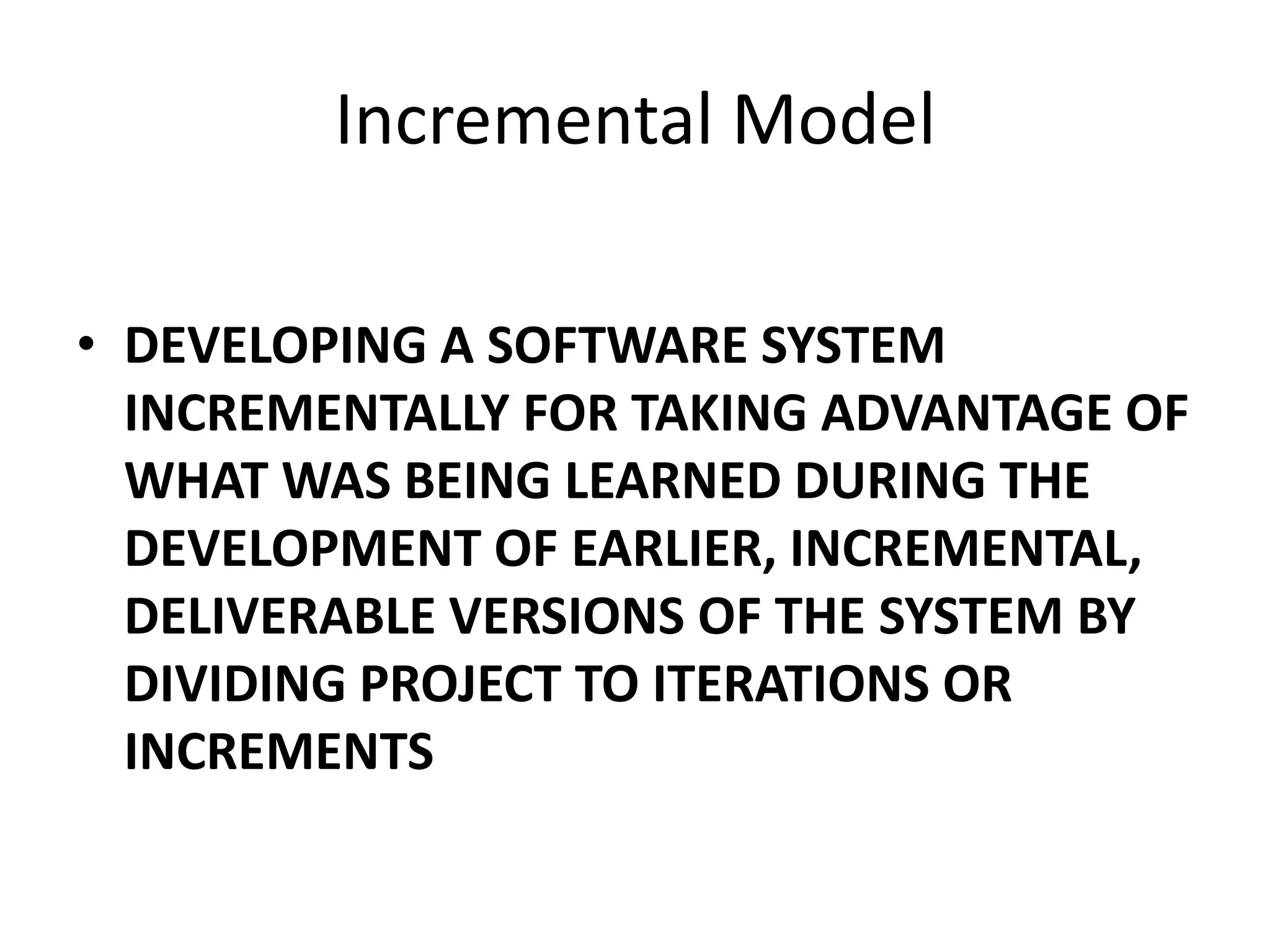 Incremental Model
• DEVELOPING A SOFTWARE SYSTEM
INCREMENTALLY FOR TAKING ADVANTAGE OF
WHAT WAS BEING LEARNED DURING THE
DEVELOPMENT OF EARLIER, INCREMENTAL,
DELIVERABLE VERSIONS OF THE SYSTEM BY
DIVIDING PROJECT TO ITERATIONS OR
INCREMENTS
 