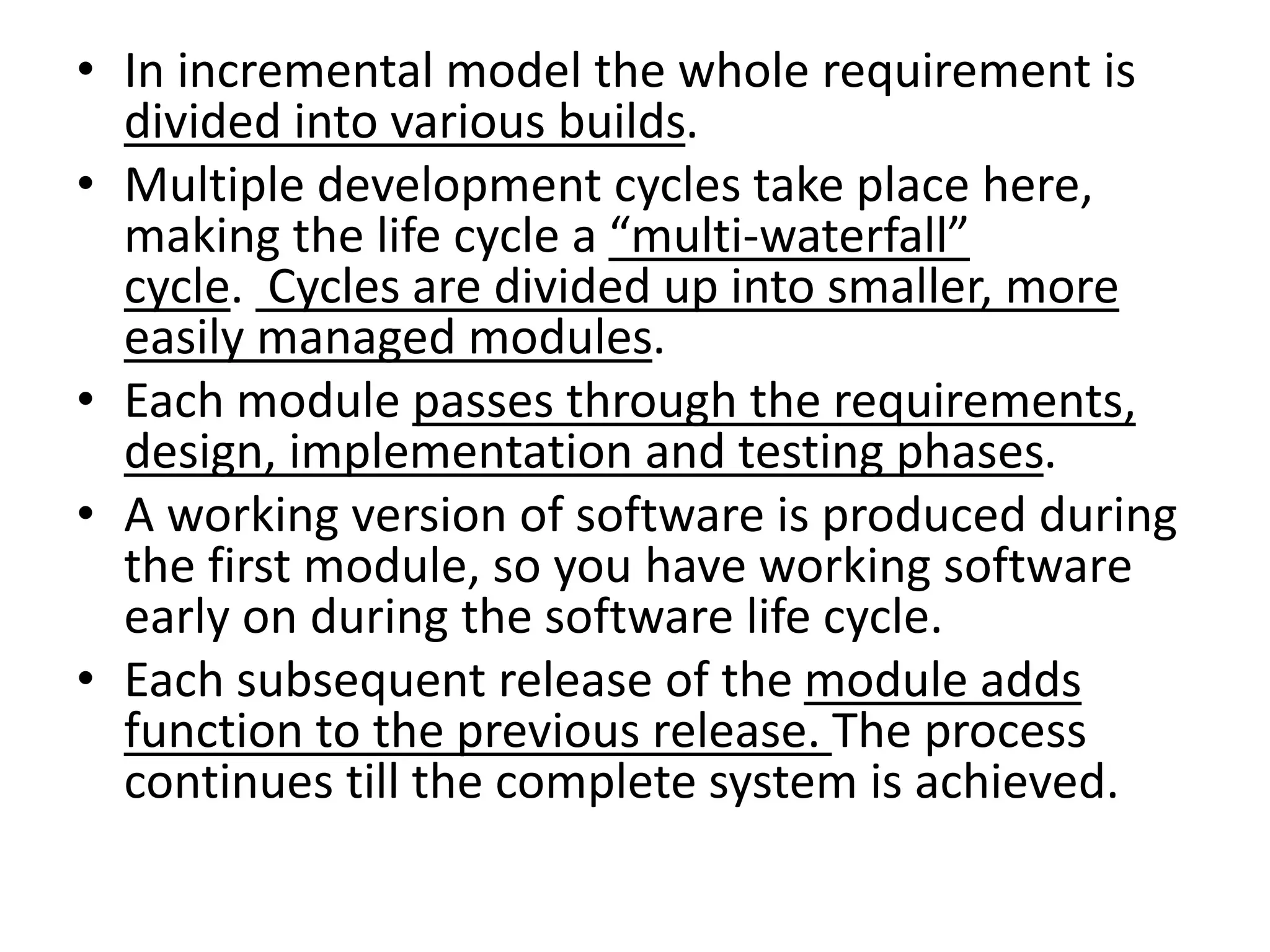 • In incremental model the whole requirement is
divided into various builds.
• Multiple development cycles take place here,
making the life cycle a “multi-waterfall”
cycle. Cycles are divided up into smaller, more
easily managed modules.
• Each module passes through the requirements,
design, implementation and testing phases.
• A working version of software is produced during
the first module, so you have working software
early on during the software life cycle.
• Each subsequent release of the module adds
function to the previous release. The process
continues till the complete system is achieved.
 