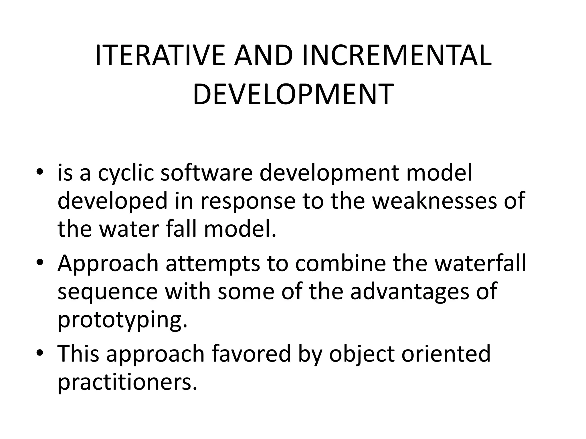 ITERATIVE AND INCREMENTAL
DEVELOPMENT
• is a cyclic software development model
developed in response to the weaknesses of
the water fall model.
• Approach attempts to combine the waterfall
sequence with some of the advantages of
prototyping.
• This approach favored by object oriented
practitioners.
 