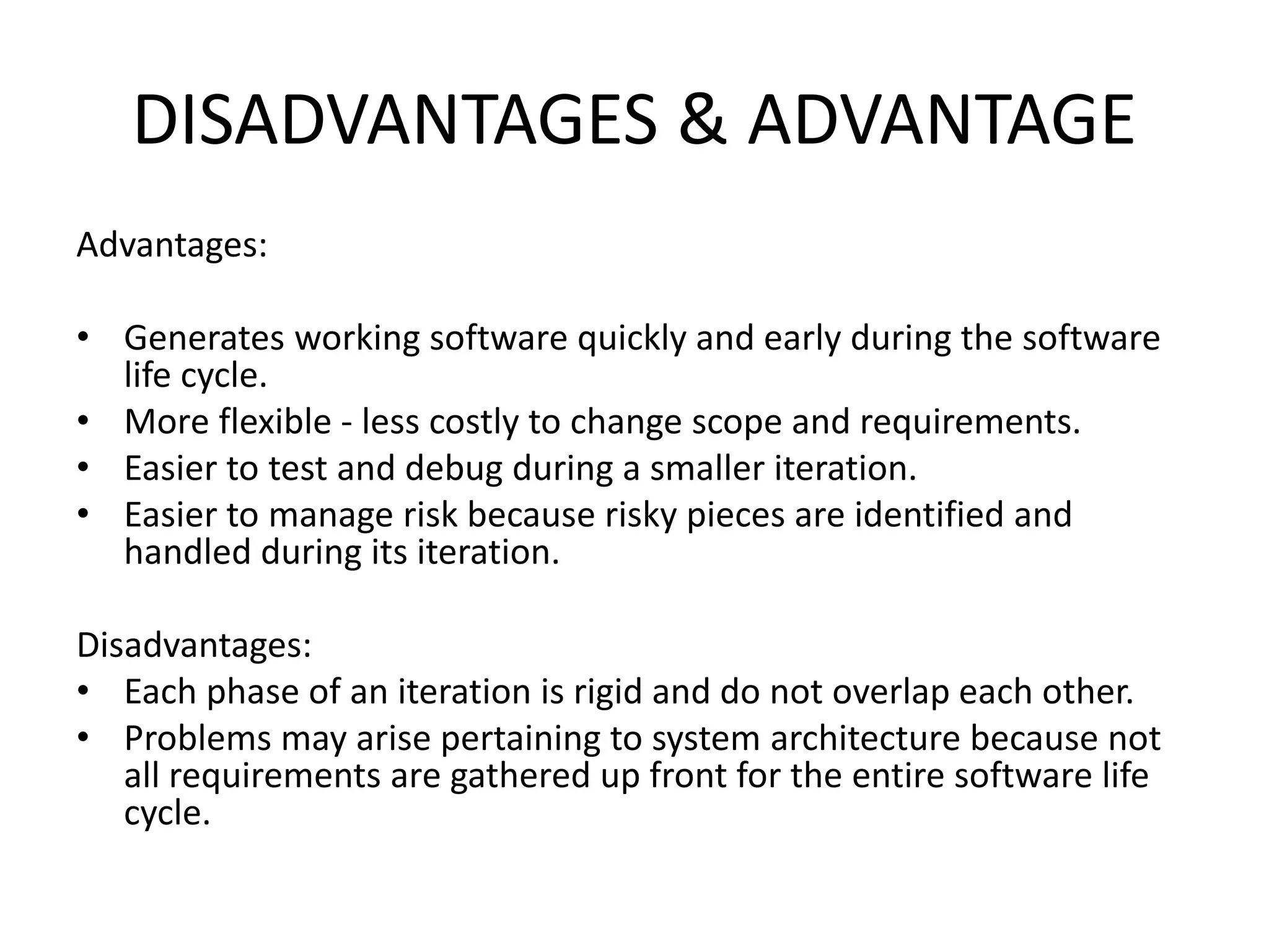 DISADVANTAGES & ADVANTAGE
Advantages:
• Generates working software quickly and early during the software
life cycle.
• More flexible - less costly to change scope and requirements.
• Easier to test and debug during a smaller iteration.
• Easier to manage risk because risky pieces are identified and
handled during its iteration.
Disadvantages:
• Each phase of an iteration is rigid and do not overlap each other.
• Problems may arise pertaining to system architecture because not
all requirements are gathered up front for the entire software life
cycle.
 