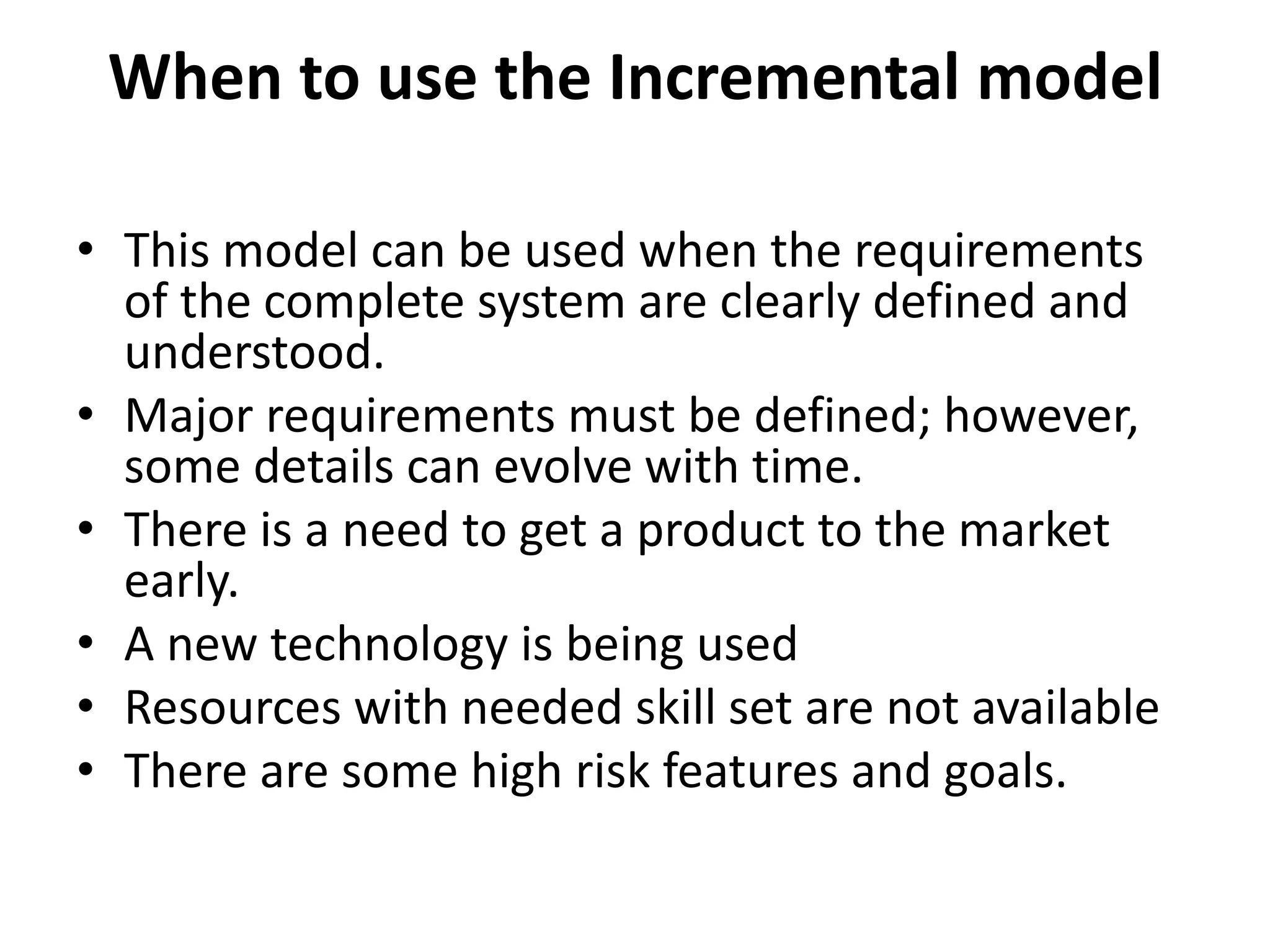 When to use the Incremental model
• This model can be used when the requirements
of the complete system are clearly defined and
understood.
• Major requirements must be defined; however,
some details can evolve with time.
• There is a need to get a product to the market
early.
• A new technology is being used
• Resources with needed skill set are not available
• There are some high risk features and goals.
 