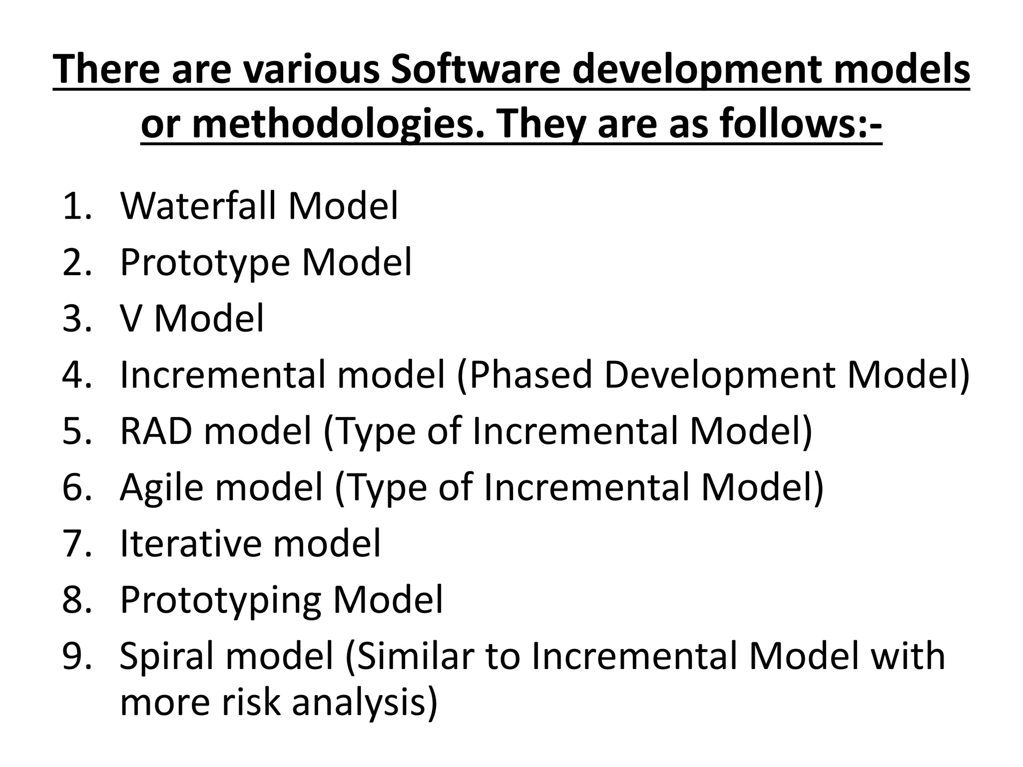 There are various Software development models
or methodologies. They are as follows:-
1. Waterfall Model
2. Prototype Model
3. V Model
4. Incremental model (Phased Development Model)
5. RAD model (Type of Incremental Model)
6. Agile model (Type of Incremental Model)
7. Iterative model
8. Prototyping Model
9. Spiral model (Similar to Incremental Model with
more risk analysis)
 