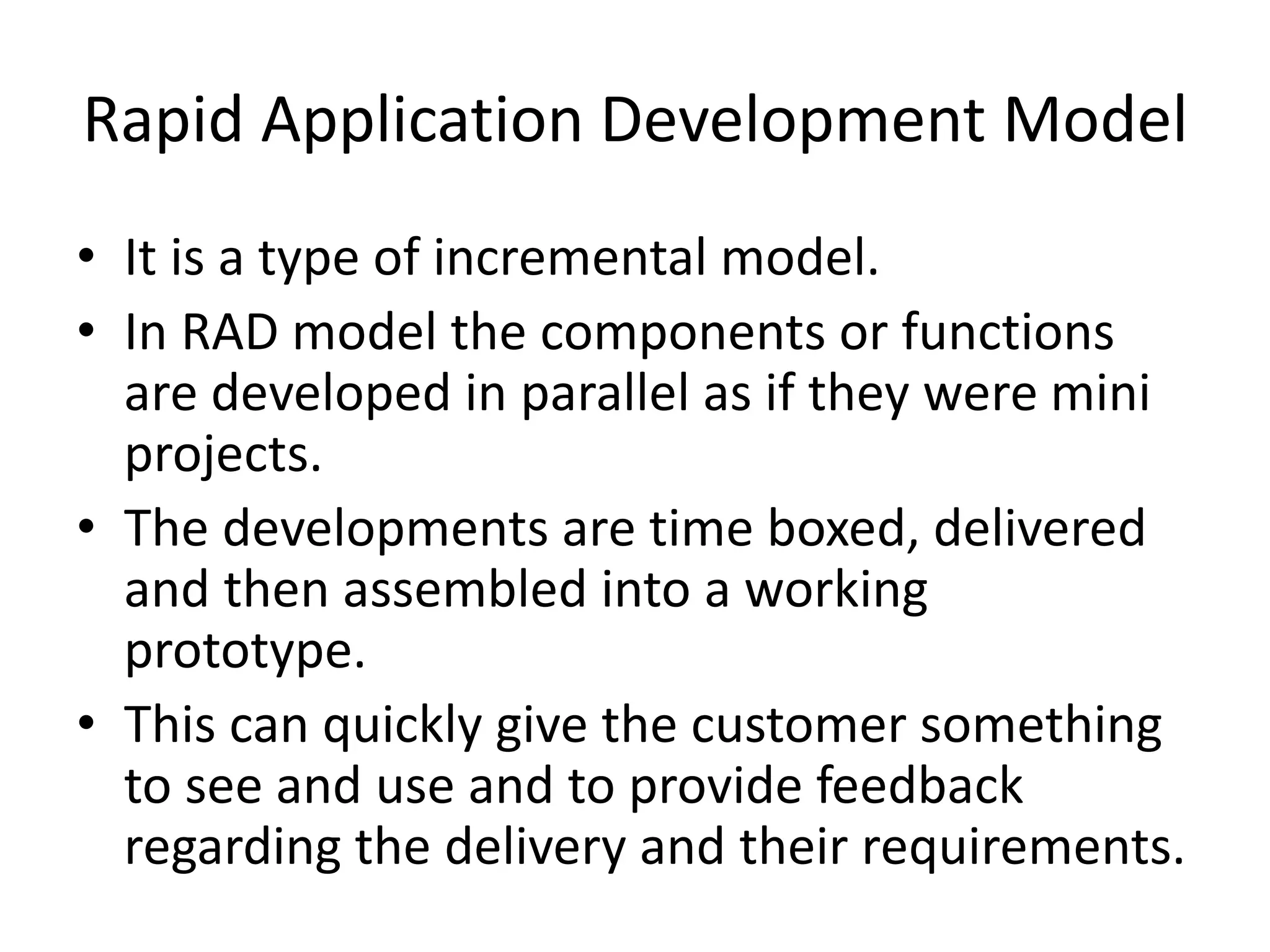 Rapid Application Development Model
• It is a type of incremental model.
• In RAD model the components or functions
are developed in parallel as if they were mini
projects.
• The developments are time boxed, delivered
and then assembled into a working
prototype.
• This can quickly give the customer something
to see and use and to provide feedback
regarding the delivery and their requirements.
 