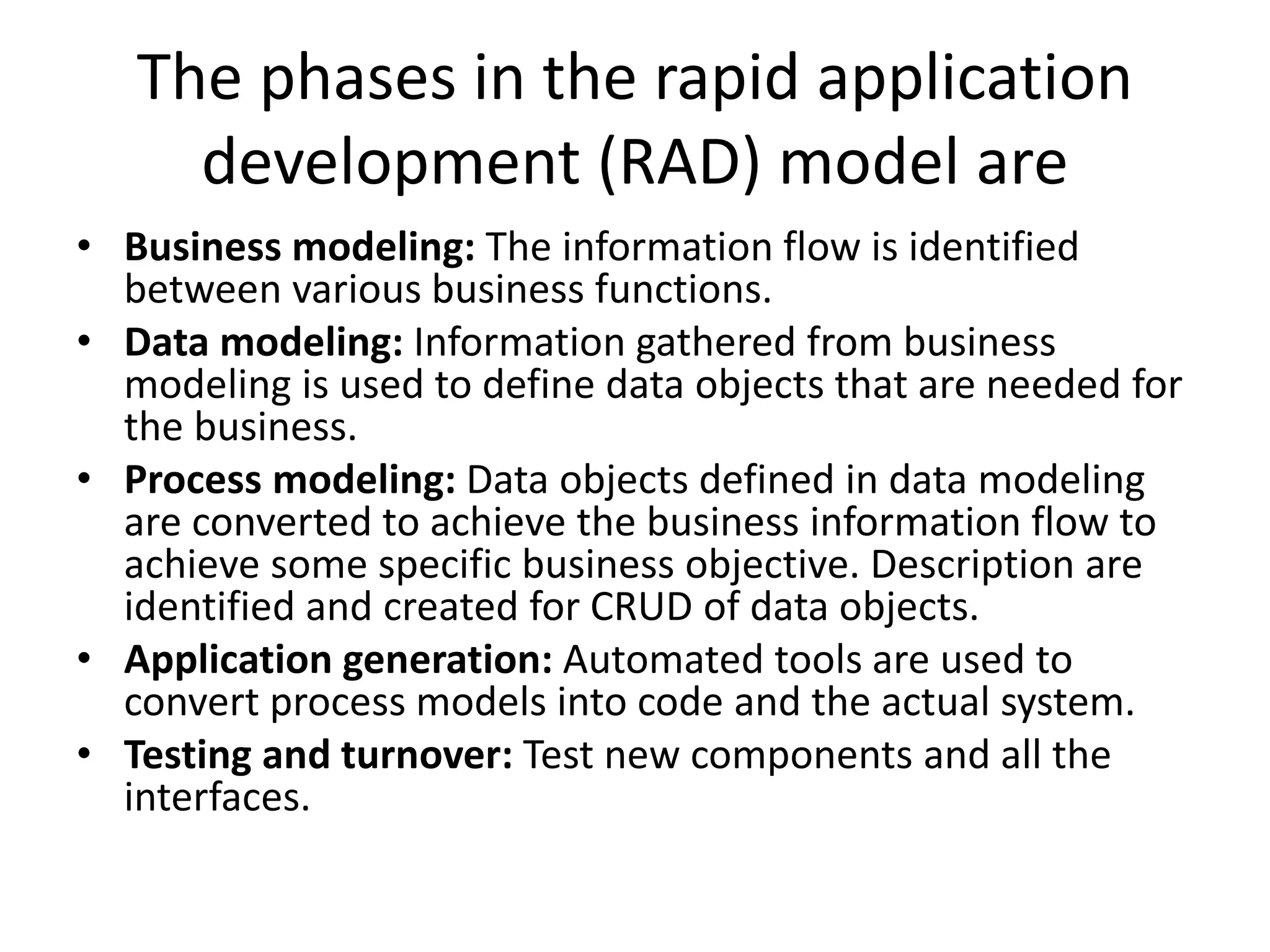 The phases in the rapid application
development (RAD) model are
• Business modeling: The information flow is identified
between various business functions.
• Data modeling: Information gathered from business
modeling is used to define data objects that are needed for
the business.
• Process modeling: Data objects defined in data modeling
are converted to achieve the business information flow to
achieve some specific business objective. Description are
identified and created for CRUD of data objects.
• Application generation: Automated tools are used to
convert process models into code and the actual system.
• Testing and turnover: Test new components and all the
interfaces.
 