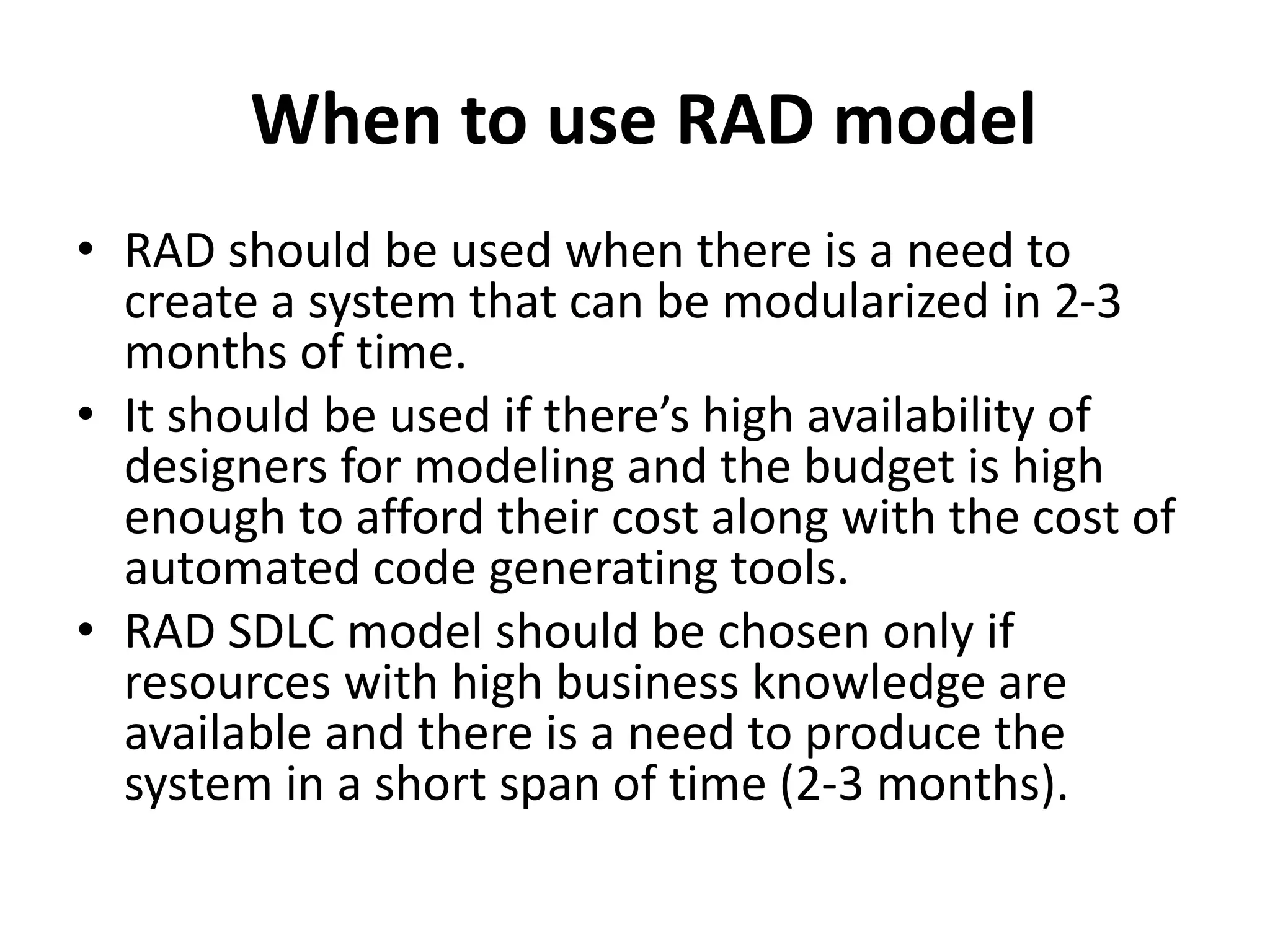 When to use RAD model
• RAD should be used when there is a need to
create a system that can be modularized in 2-3
months of time.
• It should be used if there’s high availability of
designers for modeling and the budget is high
enough to afford their cost along with the cost of
automated code generating tools.
• RAD SDLC model should be chosen only if
resources with high business knowledge are
available and there is a need to produce the
system in a short span of time (2-3 months).
 