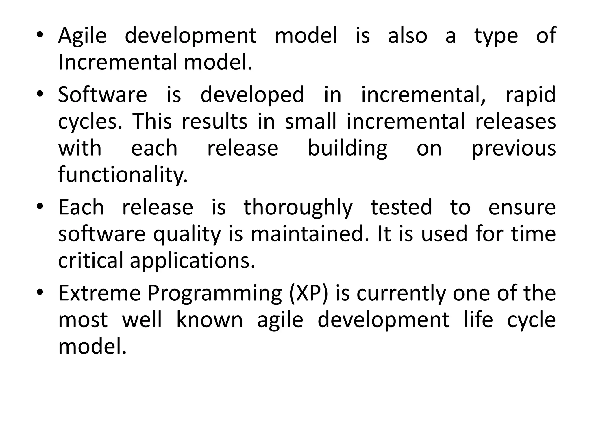• Agile development model is also a type of
Incremental model.
• Software is developed in incremental, rapid
cycles. This results in small incremental releases
with each release building on previous
functionality.
• Each release is thoroughly tested to ensure
software quality is maintained. It is used for time
critical applications.
• Extreme Programming (XP) is currently one of the
most well known agile development life cycle
model.
 