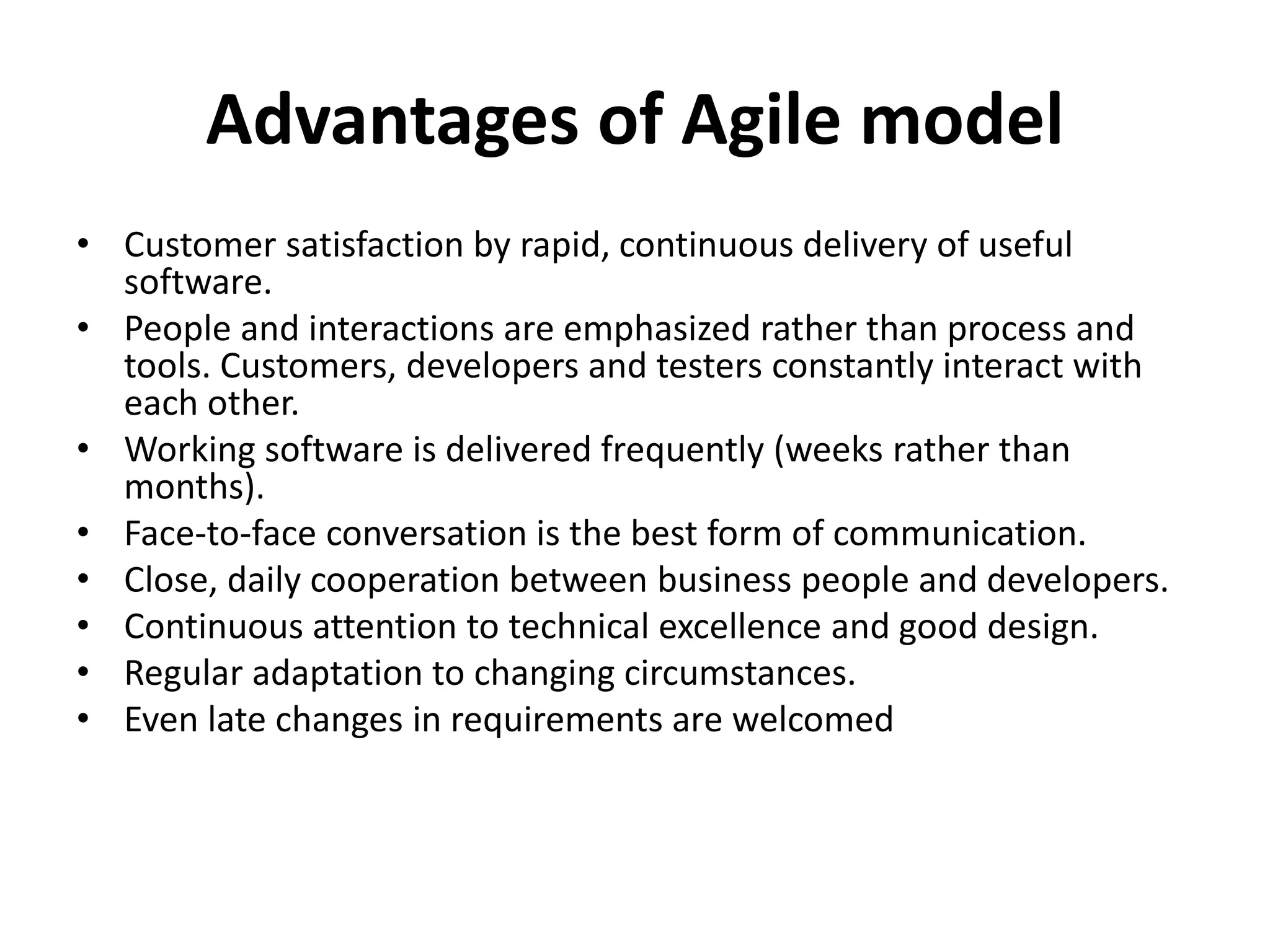 Advantages of Agile model
• Customer satisfaction by rapid, continuous delivery of useful
software.
• People and interactions are emphasized rather than process and
tools. Customers, developers and testers constantly interact with
each other.
• Working software is delivered frequently (weeks rather than
months).
• Face-to-face conversation is the best form of communication.
• Close, daily cooperation between business people and developers.
• Continuous attention to technical excellence and good design.
• Regular adaptation to changing circumstances.
• Even late changes in requirements are welcomed
 
